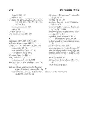 Designer
EditorTexto
C.Qualidade
Depto.Arte
23593ManualdaIgreja2010
214 Manual da Igreja
	 fundos, 138, 142
	 oficiais, 131
Unidade: na igreja, 25, 28, 33, 61, 73, 94,
101, 121, 122, 138, 152, 161, 162,
167-169, 171
	 no casamento, 155-158
	 no lar, 94
Unindo igrejas, 41
Uva-passa, suco de, 126, 127
V
Vestuário, 50, 97, 148, 149, 170, 171
Vida cristã, normas de, 143-152
Vinho, 71, 81, 83, 126, 127, 128, 183, 184
	 disposição, 83, 128
	 não fermentado, 126, 127, 183
	 Ver também Pão e vinho.
Violência física, 64, 156, 161
Voto: batismal, 47-50
	 matrimonial, 64, 77, 159-161
Votos por procuração não são aceitos, 130,
133
Votos relativos ao(à): admissão do candi-
dato ao batismo como membro, 50
	 acréscimo ou remoção de membros,
42, 56, 59, 64-67, 79, 83
	 alterações editoriais no Manual da
Igreja, 19, 20
	 censura, 64, 65, 130
	 comissão da igreja e o trabalho da ze-
ladoria, 174
	 Comissão de Nomeações e eleições da
igreja, 74, 112-115
	 delegados para a assembleia da asso-
ciação local, 116
	 organização: de um grupo, 39, 40
de uma nova igreja, 38, 39
	 participação dos oficiais da associação,
33, 131
	 por procuração, 130, 133
	 renovação de credenciais e licenças, 37
	 retorno da igreja ao status de grupo, 44
	 reuniões administrativas da igreja, 130,
131
	 status do ancião, 76
	 transferência de membros, 42, 44, 53-
57
	 união de duas igrejas, 41
Y
Youth Ministry Accent, 185
 