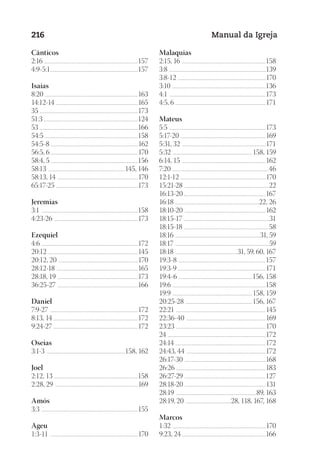 Designer
EditorTexto
C.Qualidade
Depto.Arte
23593ManualdaIgreja2010
216 Manual da Igreja
Cânticos
2:16 ...............................................................................................................157
4:9-5:1.......................................................................................................157
Isaías
8:20 ..............................................................................................................163
14:12-14 .................................................................................................165
35 ....................................................................................................................173
51:3 ..............................................................................................................124
53 ....................................................................................................................166
54:5 ..............................................................................................................158
54:5-8 .......................................................................................................162
56:5, 6 ......................................................................................................170
58:4, 5 ......................................................................................................156
58:13 ...........................................................................................145, 146
58:13, 14 ...............................................................................................170
65:17-25 .................................................................................................173
Jeremias
3:1 ..................................................................................................................158
4:23-26 ...................................................................................................173
Ezequiel
4:6 ..................................................................................................................172
20:12 ..........................................................................................................145
20:12, 20 ..............................................................................................170
28:12-18 ................................................................................................165
28:18, 19 ...............................................................................................173
36:25-27 ...............................................................................................166
Daniel
7:9-27 ........................................................................................................172
8:13, 14 ...................................................................................................172
9:24-27 ...................................................................................................172
Oseias
3:1-3 .............................................................................................158, 162
Joel
2:12, 13 ...................................................................................................158
2:28, 29 ..................................................................................................169
Amós
3:3 ..................................................................................................................155
Ageu
1:3-11 ........................................................................................................170
Malaquias
2:15, 16 ...................................................................................................158
3:8 ..................................................................................................................139
3:8-12 ........................................................................................................170
3:10 ...............................................................................................................136
4:1 ..................................................................................................................173
4:5, 6 ..........................................................................................................171
Mateus
5:5 ..................................................................................................................173
5:17-20 .....................................................................................................169
5:31, 32 ...................................................................................................171
5:32 ..............................................................................................158, 159
6:14, 15 ...................................................................................................162
7:20 .................................................................................................................46
12:1-12 .....................................................................................................170
15:21-28 ................................................................................................... 22
16:13-20 ................................................................................................167
16:18 ...................................................................................................22, 26
18:10-20 ................................................................................................162
18:15-17 .....................................................................................................31
18:15-18 .................................................................................................... 58
18:16 ....................................................................................................31, 59
18:17 ...............................................................................................................59
18:18 ..........................................................................31, 59, 60, 167
19:3-8 .......................................................................................................157
19:3-9 .......................................................................................................171
19:4-6 .......................................................................................156, 158
19:6 ..............................................................................................................158
19:9 ..............................................................................................158, 159
20:25-28 ...............................................................................156, 167
22:21 ..........................................................................................................145
22:36-40 ..............................................................................................169
23:23 ..........................................................................................................170
24 ....................................................................................................................172
24:14 ...........................................................................................................172
24:43, 44 ..............................................................................................172
26:17-30 ................................................................................................168
26:26 ..........................................................................................................183
26:27-29 ................................................................................................127
28:18-20 ................................................................................................131
28:19 ...............................................................................................89, 163
28:19, 20 ......................................................28, 118, 167, 168
Marcos
1:32 ..............................................................................................................170
9:23, 24 ..................................................................................................166
 