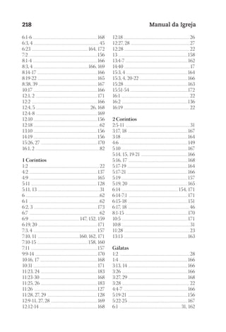 Designer
EditorTexto
C.Qualidade
Depto.Arte
23593ManualdaIgreja2010
218 Manual da Igreja
6:1-6 ............................................................................................................168
6:3, 4 ..............................................................................................................45
6:23 ..............................................................................................164, 172
7:2 ..................................................................................................................156
8:1-4 ............................................................................................................166
8:3, 4 ............................................................................................166, 169
8:14-17 ....................................................................................................166
8:19-22 ....................................................................................................165
8:38, 39 ..................................................................................................167
10:17 ...........................................................................................................166
12:1, 2 .......................................................................................................171
12:2 ..............................................................................................................166
12:4, 5 ...........................................................................................26, 168
12:4-8 .......................................................................................................169
12:10 ...........................................................................................................156
12:18 ...............................................................................................................62
13:10 ...........................................................................................................156
14:19 ...........................................................................................................156
15:26, 27 ..............................................................................................170
16:1, 2 ...........................................................................................................82
1 Coríntios
1:2 ..................................................................................................................... 22
4:2 ..................................................................................................................137
4:9 ..................................................................................................................165
5:11 .............................................................................................................. 128
5:11, 13 ........................................................................................................31
6 ............................................................................................................................62
6:1 ......................................................................................................................62
6:2, 3 ..........................................................................................................173
6:7 ......................................................................................................................62
6:9 .................................................................................... 147, 152, 159
6:19, 20 ...................................................................................................171
7:3, 4 ...........................................................................................................157
7:10, 11 ......................................................................160, 162, 171
7:10-15 .....................................................................................158, 160
7:11 ...............................................................................................................157
9:9-14 ........................................................................................................170
10:16, 17 ................................................................................................168
10:31 ..........................................................................................................171
11:23, 24 ...............................................................................................183
11:23-30 ................................................................................................168
11:25, 26 ...............................................................................................183
11:26 ..........................................................................................................127
11:28, 27, 29 ................................................................................... 128
12:9-11, 27, 28 ..............................................................................169
12:12-14 .................................................................................................168
12:18 ..............................................................................................................26
12:27, 28 ...................................................................................................27
12:28 ............................................................................................................. 22
13 ....................................................................................................................158
13:4-7 ........................................................................................................162
14:40 ..............................................................................................................17
15:3, 4 .......................................................................................................164
15:3, 4, 20-22 ................................................................................166
15:28 ..........................................................................................................163
15:51-54 ................................................................................................172
16:1 .................................................................................................................. 22
16:2 ..............................................................................................................136
16:19 .............................................................................................................. 22
2 Coríntios
2:5-11 ............................................................................................................31
3:17, 18 ....................................................................................................167
3:18 ...............................................................................................................164
4:6 ..................................................................................................................149
5:10 ...............................................................................................................167
5:14, 15, 19-21 ..............................................................................166
5:16, 17 ...................................................................................................168
5:17-19 .....................................................................................................164
5:17-21 .....................................................................................................166
5:19 ..............................................................................................................157
5:19, 20 ...................................................................................................165
6:14 ...............................................................................................154, 171
6:14-7:1 ...................................................................................................171
6:15-18 ....................................................................................................151
6:17, 18 .......................................................................................................46
8:1-15 .........................................................................................................170
10:5 ..............................................................................................................171
10:8 ..................................................................................................................31
11:28 ............................................................................................................. 23
13:13 ...........................................................................................................163
Gálatas
1:2 .....................................................................................................................28
1:4 ..................................................................................................................166
3:13, 14 ...................................................................................................166
3:26 ..............................................................................................................166
3:27, 29 ...................................................................................................168
3:28 ................................................................................................................. 22
4:4-7 ...........................................................................................................166
5:19-21 ....................................................................................................156
5:22-25 ....................................................................................................167
6:1 .......................................................................................................31, 162
 