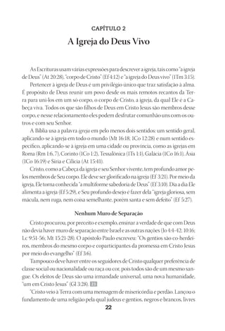 Designer
EditorTexto
C.Qualidade
Depto.Arte
23593ManualdaIgreja2010
22
CAPÍTULO 2
A Igreja do Deus Vivo
AsEscriturasusamváriasexpressõesparadescreveraigreja,taiscomo“aigreja
deDeus”(At20:28),“corpodeCristo”(Ef4:12)e“aigrejadoDeusvivo”(1Tm3:15).
Pertencer à igreja de Deus é um privilégio único que traz satisfação à alma.
É propósito de Deus reunir um povo desde os mais remotos recantos da Ter-
ra para uni-los em um só corpo, o corpo de Cristo, a igreja, da qual Ele é a Ca-
beça viva. Todos os que são filhos de Deus em Cristo Jesus são membros desse
corpo, e nesse relacionamento eles podem desfrutar comunhão uns com os ou-
tros e com seu Senhor.
A Bíblia usa a palavra igreja em pelo menos dois sentidos: um sentido geral,
aplicando-se à igreja em todo o mundo (Mt 16:18; 1Co 12:28) e num sentido es-
pecífico, aplicando-se à igreja em uma cidade ou província, como as igrejas em
Roma (Rm 1:6, 7), Corinto (1Co 1:2), Tessalônica (1Ts 1:1), Galácia (1Co 16:1), Ásia
(1Co 16:19) e Síria e Cilícia (At 15:41).
Cristo,comoaCabeçadaigrejaeseuSenhorvivente,temprofundoamorpe-
losmembrosdeSeucorpo.Eledeveserglorificadonaigreja(Ef 3:21).Pormeioda
igreja,Eletornaconhecida“amultiformesabedoriadeDeus”(Ef 3:10).DiaadiaEle
alimenta a igreja (Ef 5:29), e Seu profundo desejo é fazer dela “igreja gloriosa, sem
mácula, nem ruga, nem coisa semelhante, porém santa e sem defeito” (Ef 5:27).
Nenhum Muro de Separação
Cristo procurou, por preceito e exemplo, ensinar a verdade de que com Deus
não devia haver muro de separação entre Israel e as outras nações (Jo 4:4-42; 10:16;
Lc 9:51-56; Mt 15:21-28). O apóstolo Paulo escreveu: “Os gentios são co‑herdei-
ros, membros do mesmo corpo e coparticipantes da promessa em Cristo Jesus
por meio do evangelho” (Ef 3:6).
Tampouco deve haver entre os seguidores de Cristo qualquer preferência de
classe social ou nacionalidade ou raça ou cor, pois todos são de um mesmo san-
gue. Os eleitos de Deus são uma irmandade universal, uma nova humanidade,
“um em Cristo Jesus” (Gl 3:28). 23
“Cristo veio à Terra com uma mensagem de misericórdia e perdão. Lançou o
fundamento de uma religião pela qual judeus e gentios, negros e brancos, livres
 