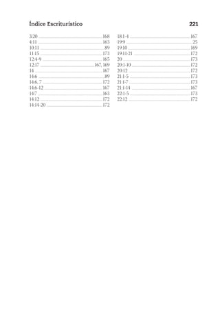 23593ManualdaIgreja2010
Designer
EditorTexto
C.Qualidade
Depto.Arte
Índice Escriturístico 221
3:20 ..............................................................................................................168
4:11 ..............................................................................................................163
10:11 ...............................................................................................................89
11:15 ...........................................................................................................173
12:4-9 .......................................................................................................165
12:17 .............................................................................................167, 169
14 ....................................................................................................................167
14:6 ..................................................................................................................89
14:6, 7 .......................................................................................................172
14:6-12 ....................................................................................................167
14:7 ...............................................................................................................163
14:12 ...........................................................................................................172
14:14-20 ................................................................................................172
18:1-4 ........................................................................................................167
19:9 .................................................................................................................25
19:10 ...........................................................................................................169
19:11-21 .................................................................................................172
20 ...................................................................................................................173
20:1-10 ....................................................................................................172
20:12 ..........................................................................................................172
21:1-5 ........................................................................................................173
21:1-7 .........................................................................................................173
21:1-14 .....................................................................................................167
22:1-5 ........................................................................................................173
22:12 ..........................................................................................................172
 