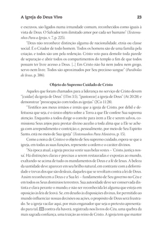 23593ManualdaIgreja2010
Designer
EditorTexto
C.Qualidade
Depto.Arte
A Igreja do Deus Vivo 23
e escravos, são ligados numa irmandade comum, reconhecidos como iguais à
vista de Deus. O Salvador tem ilimitado amor por cada ser humano” (Testemu-
nhos Para a Igreja, v. 7, p. 225).
“Deus não reconhece distinção alguma de nacionalidade, etnia ou classe
social. É o Criador de todo homem. Todos os homens são de uma família pela
criação, e todos são um pela redenção. Cristo veio para demolir toda parede
de separação e abrir todos os compartimentos do templo a fim de que todos
possam ter livre acesso a Deus. [...] Em Cristo não há nem judeu nem grego,
servo nem livre. Todos são aproximados por Seu precioso sangue” (Parábolas
de Jesus, p. 386).
Objeto do Supremo Cuidado de Cristo
Aqueles que foram chamados para a liderança no serviço de Cristo devem
“[cuidar] da igreja de Deus” (1Tm 3:5), “[pastorear] a igreja de Deus” (At 20:28) e
demonstrar “preocupação com todas as igrejas” (2Co 11:28).
“Testifico aos meus irmãos e irmãs que a igreja de Cristo, por débil e de-
feituosa que seja, é o único objeto sobre a Terra a que Ele confere Sua suprema
atenção. Enquanto a todos dirige o convite para irem a Ele e serem salvos, co-
missiona Seus anjos para prestar divino auxílio a toda alma que a Ele se ache-
ga com arrependimento e contrição; e, pessoalmente, por meio de Seu Espírito
Santo, está no meio de Sua igreja” (Testemunhos Para Ministros, p. 15).
Como a noiva de Cristo e o objeto de Seu supremo cuidado, espera-se que a
igreja, em todas as suas funções, represente a ordem e o caráter divinos.
“Na época atual, a igreja precisa vestir suas belas vestes – ‘Cristo, justiça nos-
sa’. Há distinções claras e precisas a serem restauradas e expostas ao mundo,
exaltando-se acima de tudo os mandamentos de Deus e a fé de Jesus. A beleza
da santidade deve aparecer em seu brilho natural, em contraste com a deformi-
dade e trevas dos que são desleais, daqueles que se revoltam contra a lei de Deus.
Assim reconhecem a Deus e a Sua lei – fundamento de Seu governo no Céu e
em todos os Seus domínios terrestres. Sua autoridade deve ser conservada dis-
tinta e clara perante o mundo; e não ser reconhecida lei alguma que esteja em
oposição às leis de Jeová. Se, em desafio às disposições divinas, for permitido ao
mundo influenciar nossas decisões ou ações, o propósito de Deus será frustra-
do. Se a igreja vacilar aqui, por mais enganador que seja o pretexto apresenta-
do para tal, 24 contra ela haverá, registrada nos livros do Céu, uma quebra da
mais sagrada confiança, uma traição ao reino de Cristo. A igreja tem que manter
 