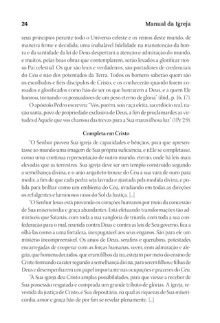 Designer
EditorTexto
C.Qualidade
Depto.Arte
23593ManualdaIgreja2010
24 Manual da Igreja
seus princípios perante todo o Universo celeste e os reinos deste mundo, de
maneira firme e decidida; uma inabalável fidelidade na manutenção da hon-
ra e da santidade da lei de Deus despertará a atenção e admiração do mundo,
e muitos, pelas boas obras que contemplarem, serão levados a glorificar nos-
so Pai celestial. Os que são leais e verdadeiros, são portadores de credenciais
do Céu e não dos potentados da Terra. Todos os homens saberão quem são
os escolhidos e fiéis discípulos de Cristo, e os conhecerão quando forem co-
roados e glorificados como hão de ser os que honrarem a Deus, e a quem Ele
honrou, tornando‑os possuidores de um peso eterno de glória” (ibid., p. 16, 17).
O apóstolo Pedro escreveu: “Vós, porém, sois raça eleita, sacerdócio real, na-
ção santa, povo de propriedade exclusiva de Deus, a fim de proclamardes as vir-
tudes dAquele que vos chamou das trevas para a Sua maravilhosa luz” (1Pe 2:9).
Completa em Cristo
“O Senhor proveu Sua igreja de capacidades e bênçãos, para que apresen-
tasse ao mundo uma imagem de Sua própria suficiência, e nEle se completasse,
como uma contínua representação de outro mundo, eterno, onde há leis mais
elevadas que as terrestres. Sua igreja deve ser um templo construído segundo
a semelhança divina, e o anjo arquiteto trouxe do Céu a sua vara de ouro para
medir, a fim de que cada pedra seja lavrada e ajustada pela medida divina, e po-
lida para brilhar como um emblema do Céu, irradiando em todas as direções
os refulgentes e luminosos raios do Sol da Justiça. [...]
“O Senhor Jesus está provando os corações humanos por meio da concessão
de Sua misericórdia e graça abundantes. Está efetuando transformações tão ad-
miráveis que Satanás, com toda a sua vanglória de triunfo, com toda a sua con-
federação para o mal, reunida contra Deus e contra as leis de Seu governo, fica a
olhá-las como a uma fortaleza, inexpugnável aos seus enganos. São para ele um
mistério incompreensível. Os anjos de Deus, serafins e querubins, potestades
encarregadas de cooperar com as forças humanas, veem, com admiração e ale-
gria,quehomensdecaídos,queeramfilhosdaira,estejampormeiodoensinode
Cristoformandocarátersegundoasemelhançadivina,paraseremfilhosefilhasde
Deus e desempenharem um papel importante nas ocupações e prazeres do Céu.
“À Sua igreja deu Cristo amplas possibilidades, para que viesse a receber de
Sua possessão resgatada e comprada um grande tributo de glórias. A igreja, re-
vestida da justiça de Cristo, é Sua depositária, na qual as riquezas de Sua miseri-
córdia, amor e graça hão de por fim se revelar plenamente. [...]
 