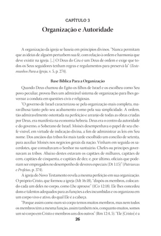 Designer
EditorTexto
C.Qualidade
Depto.Arte
23593ManualdaIgreja2010
26
CAPÍTULO 3
Organização e Autoridade
A organização da igreja se baseia em princípios divinos. “Nunca permitam
que as ideias de alguém perturbem sua fé, com relação à ordem e harmonia que
deve existir na igreja. [...] O Deus do Céu é um Deus de ordem e exige que to-
dos os Seus seguidores tenham regras e regulamentos para preservá-la” (Teste-
munhos Para a Igreja, v. 5, p. 274).
Base Bíblica Para a Organização
Quando Deus chamou do Egito os filhos de Israel e os escolheu como Seu
povo peculiar, proveu-lhes um admirável sistema de organização para lhes go-
vernar a conduta em questões civis e religiosas.
“O governo de Israel caracterizou-se pela organização mais completa, ma-
ravilhosa tanto pelo seu acabamento como pela sua simplicidade. A ordem,
tão admiravelmente ostentada na perfeição e arranjo de todas as obras criadas
por Deus, era manifesta na economia hebreia. Deus era o centro da autoridade
e do governo, o Soberano de Israel. Moisés desempenhava o papel de seu che-
fe visível, em virtude de indicação divina, a fim de administrar as leis em Seu
nome. Dos anciãos das tribos foi mais tarde escolhido um concílio de setenta,
para auxiliar Moisés nos negócios gerais da nação. Vinham em seguida os sa-
cerdotes, que consultavam o Senhor no santuário. Chefes ou príncipes gover-
navam as tribos. Abaixo destes estavam os capitães de milhares, capitães de
cem, capitães de cinquenta, e capitães de dez; e, por último, oficiais que pode-
riam ser empregados no desempenho de deveres especiais (Dt 1:15)” (Patriarcas
e Profetas, p. 374).
A igreja do Novo Testamento revela a mesma perfeição em sua organização.
O próprio Cristo, que formou a igreja (Mt 16:18), “dispôs os membros, colocan-
do cada um deles no corpo, como Lhe aprouve” (1Co 12:18). Ele lhes concedeu
dons e talentos adequados para as funções a eles incumbidas e os organizou em
um corpo vivo e ativo, do qual Ele é a cabeça.
“Porque assim como num só corpo temos muitos membros, mas nem todos
os membros têm a mesma função, assim também nós, conquanto muitos, somos
um só corpo em Cristo e membros uns dos outros” (Rm 12:4, 5). “Ele [Cristo] é a
 