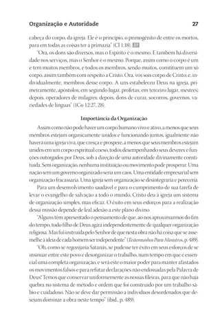23593ManualdaIgreja2010
Designer
EditorTexto
C.Qualidade
Depto.Arte
Organização e Autoridade 27
cabeça do corpo, da igreja. Ele é o princípio, o primogênito de entre os mortos,
para em todas as coisas ter a primazia” (Cl 1:18). 27
“Ora, os dons são diversos, mas o Espírito é o mesmo. E também há diversi-
dade nos serviços, mas o Senhor é o mesmo. Porque, assim como o corpo é um
e tem muitos membros, e todos os membros, sendo muitos, constituem um só
corpo, assim também com respeito a Cristo. Ora, vós sois corpo de Cristo; e, in-
dividualmente, membros desse corpo. A uns estabeleceu Deus na igreja, pri-
meiramente, apóstolos; em segundo lugar, profetas; em terceiro lugar, mestres;
depois, operadores de milagres; depois, dons de curar, socorros, governos, va-
riedades de línguas” (1Co 12:27, 28).
Importância da Organização
Assimcomonãopodehaverumcorpohumanovivoeativo,amenosqueseus
membros estejam organicamente unidos e funcionando juntos, igualmente não
haveráumaigrejaviva,quecresçaeprospere,amenosqueseusmembrosestejam
unidos em um corpo espiritual coeso, todos desempenhando seus deveres e fun-
ções outorgados por Deus, sob a direção de uma autoridade divinamente consti-
tuída.Semorganização,nenhumainstituiçãooumovimentopodeprosperar.Uma
naçãosemumgovernoorganizadoseriaumcaos.Umaentidadeempresarialsem
organização fracassaria. Uma igreja sem organização se desintegraria e pereceria.
Para um desenvolvimento saudável e para o cumprimento de sua tarefa de
levar o evangelho de salvação a todo o mundo, Cristo deu à igreja um sistema
de organização simples, mas eficaz. O êxito em seus esforços para a realização
dessa missão depende de leal adesão a este plano divino.
“Alguns têm apresentado o pensamento de que, ao nos aproximarmos do fim
do tempo, todo filho de Deus agirá independentemente de qualquer organização
religiosa.MasfuiinstruídapeloSenhordequenestaobranãohácoisaqueseasse-
melheàideiadecadahomemserindependente”(TestemunhosParaMinistros,p.489).
“Oh, como se regozijaria Satanás, se pudesse ter êxito em seus esforços de se
insinuar entre este povo e desorganizar o trabalho, num tempo em que é essen-
cial uma completa organização, e será este o maior poder para manter afastados
os movimentos falsos e para refutar declarações não endossadas pela Palavra de
Deus! Temos que conservar uniformemente as nossas fileiras, para que não haja
quebra no sistema de método e ordem que foi construído por um trabalho sá-
bio e cuidadoso. Não se deve dar permissão a indivíduos desordenados que de-
sejam dominar a obra neste tempo” (ibid., p. 489).
 