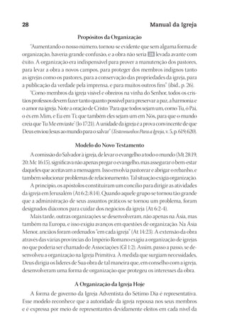 Designer
EditorTexto
C.Qualidade
Depto.Arte
23593ManualdaIgreja2010
28 Manual da Igreja
Propósitos da Organização
“Aumentando o nosso número, tornou-se evidente que sem alguma forma de
organização, haveria grande confusão, e a obra não seria 28 levada avante com
êxito. A organização era indispensável para prover a manutenção dos pastores,
para levar a obra a novos campos, para proteger dos membros indignos tanto
as igrejas como os pastores, para a conservação das propriedades da igreja, para
a publicação da verdade pela imprensa, e para muitos outros fins” (ibid., p. 26).
“Como membros da igreja visível e obreiros na vinha do Senhor, todos os cris-
tãosprofessosdevemfazertantoquantopossívelparapreservarapaz,aharmoniae
oamornaigreja.NoteaoraçãodeCristo:‘Paraquetodossejamum,comoTu,óPai,
o és em Mim, e Eu em Ti; que também eles sejam um em Nós, para que o mundo
creiaqueTuMeenviaste’(Jo17:21).Aunidadedaigrejaéaprovaconvincentedeque
DeusenviouJesusaomundoparaosalvar”(TestemunhosParaaIgreja,v.5,p.619,620).
Modelo do Novo Testamento
AcomissãodoSalvadoràigreja,delevaroevangelhoatodoomundo(Mt28:19,
20;Mc16:15),significavanãoapenaspregaroevangelho,masassegurarobem-estar
daquelesqueaceitavamamensagem.Issoenvolviapastoreareabrigarorebanho,e
tambémsolucionarproblemasderelacionamento.Talsituaçãoexigiaorganização.
A princípio, os apóstolos constituíram um concílio para dirigir as atividades
da igreja em Jerusalém (At 6:2; 8:14). Quando aquele grupo se tornou tão grande
que a administração de seus assuntos práticos se tornou um problema, foram
designados diáconos para cuidar dos negócios da igreja (At 6:2-4).
Mais tarde, outras organizações se desenvolveram, não apenas na Ásia, mas
também na Europa, e isso exigiu avanços em questões de organização. Na Ásia
Menor, anciãos foram ordenados “em cada igreja” (At 14:23). A extensão da obra
através das várias províncias do Império Romano exigiu a organização de igrejas
no que poderia ser chamado de Associações (Gl 1:2). Assim, passo a passo, se de-
senvolveu a organização na Igreja Primitiva. À medida que surgiam necessidades,
Deus dirigia os líderes de Sua obra de tal maneira que, em conselho com a igreja,
desenvolveram uma forma de organização que protegeu os interesses da obra.
A Organização da Igreja Hoje
A forma de governo da Igreja Adventista do Sétimo Dia é representativa.
Esse modelo reconhece que a autoridade da igreja repousa nos seus membros
e é expressa por meio de representantes devidamente eleitos em cada nível da
 