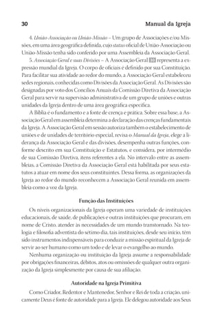 Designer
EditorTexto
C.Qualidade
Depto.Arte
23593ManualdaIgreja2010
30 Manual da Igreja
4. União-Associação ou União-Missão – Um grupo de Associações e/ou Mis-
sões, em uma área geográfica definida, cujo status oficial de União-Associação ou
União-Missão tenha sido conferido por uma Assembleia da Associação Geral.
5. Associação Geral e suas Divisões – A Associação Geral 30 representa a ex-
pressão mundial da Igreja. O corpo de oficiais é definido por sua Constituição.
Para facilitar sua atividade ao redor do mundo, a Associação Geral estabeleceu
sedes regionais, conhecidas como Divisões da Associação Geral. As Divisões são
designadas por voto dos Concílios Anuais da Comissão Diretiva da Associação
Geral para servir na supervisão administrativa de um grupo de uniões e outras
unidades da Igreja dentro de uma área geográfica específica.
A Bíblia é o fundamento e a fonte de crença e prática. Sobre essa base, a As-
sociação Geral em assembleia determina a declaração das crenças fundamentais
da Igreja. A Associação Geral em sessão autoriza também o estabelecimento de
uniões e de unidades de território especial, revisa o Manual da Igreja, elege a li-
derança da Associação Geral e das divisões, desempenha outras funções, con-
forme descrito em sua Constituição e Estatutos, e considera, por intermédio
de sua Comissão Diretiva, itens referentes a ela. No intervalo entre as assem-
bleias, a Comissão Diretiva da Associação Geral está habilitada por seus esta-
tutos a atuar em nome dos seus constituintes. Dessa forma, as organizações da
Igreja ao redor do mundo reconhecem a Associação Geral reunida em assem-
bleia como a voz da Igreja.
Função das Instituições
Os níveis organizacionais da Igreja operam uma variedade de instituições
educacionais, de saúde, de publicações e outras instituições que procuram, em
nome de Cristo, atender às necessidades de um mundo transtornado. Na teo-
logia e filosofia adventista do sétimo dia, tais instituições, desde seu início, têm
sido instrumentos indispensáveis para conduzir a missão espiritual da Igreja de
servir ao ser humano como um todo e de levar o evangelho ao mundo.
Nenhuma organização ou instituição da Igreja assume a responsabilidade
por obrigações financeiras, débitos, atos ou omissões de qualquer outra organi-
zação da Igreja simplesmente por causa de sua afiliação.
Autoridade na Igreja Primitiva
Como Criador, Redentor e Mantenedor, Senhor e Rei de toda a criação, uni-
camente Deus é fonte de autoridade para a Igreja. Ele delegou autoridade aos Seus
 