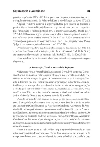 23593ManualdaIgreja2010
Designer
EditorTexto
C.Qualidade
Depto.Arte
Organização e Autoridade 31
profetas e apóstolos (2Co 10:8). Estes, portanto, ocuparam uma posição crucial
e singular na transmissão da Palavra de Deus e na edificação da igreja (Ef 2:20).
A Igreja Primitiva assumiu a responsabilidade pela pureza na doutrina e
prática. Os anciãos (ou bispos) detinham larga autoridade. Uma de suas princi-
pais funções era o cuidado pastoral geral e a supervisão (At 20:17-28; Hb 13:17;
1Pe 5:1-3), 31 com encargos especiais, como dar instrução quanto à sã doutri-
na e refutar os que a contradiziam (1Tm 3:1, 2; Tt 1:5, 9). Eles eram instruídos a
“[provar] os espíritos se procedem de Deus” (1Jo 4:1) ou, nas palavras de Paulo,
“julgai todas as coisas, retende o que é bom” (1Ts 5:21).
Omesmoeraverdadenoquedizrespeitoaoexercíciodadisciplina(Mt18:15-17),
a qual oscilava desde a admoestação particular e cuidadosa (cf. Mt 18:16; Gl 6:1)
até a remoção da condição de membro (Mt 18:18; 1Co 5:11, 13; 2Co 2:5-11).
Desse modo, a Igreja tem autoridade para estabelecer suas próprias regras
de governo.
A Associação Geral, a Autoridade Suprema
Na Igreja de hoje, a Assembleia da Associação Geral, bem como sua Comis-
são Diretiva no intervalo entre as assembleias, é a mais elevada autoridade ecle-
siástica na administração da Igreja. A Comissão Diretiva da Associação Geral
está autorizada por seus estatutos a criar organizações subordinadas com au-
toridade para desempenhar suas funções. Assim sendo, todas as organizações
e instituições subordinadas reconhecerão a Assembleia da Associação Geral, e
sua Comissão Diretiva entre as sessões, como a mais elevada autoridade eclesi-
ástica, abaixo de Deus, entre os Adventistas do Sétimo Dia.
Quando surgem divergências em ou entre igrejas e associações ou institui-
ções, é apropriado apelar para o nível organizacional imediatamente superior,
até alcançar um Concílio Anual da Associação Geral ou a Assembleia da Asso-
ciação Geral. No período entre essas reuniões, a Comissão Diretiva da Associa-
ção Geral constitui o organismo com autoridade final em todas as questões. As
decisões dessa comissão poderão ser revistas numa Assembleia da Associação
Geral ou Concílio Anual. Quando organizações revisam decisões de outras or-
ganizações, não assumirão responsabilidades sobre compromissos financeiros
de nenhuma delas.
“Fui muitas vezes instruída pelo Senhor de que o juízo de homem algum deve
estar sujeito ao juízo de outra pessoa. Nunca deve a mente de um homem ou de
uns poucos homens ser considerada suficiente em sabedoria e autoridade para
 