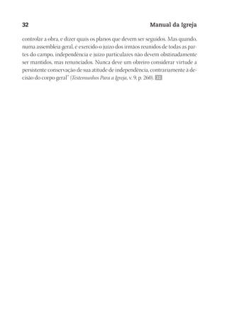 Designer
EditorTexto
C.Qualidade
Depto.Arte
23593ManualdaIgreja2010
32 Manual da Igreja
controlar a obra, e dizer quais os planos que devem ser seguidos. Mas quando,
numa assembleia geral, é exercido o juízo dos irmãos reunidos de todas as par-
tes do campo, independência e juízo particulares não devem obstinadamente
ser mantidos, mas renunciados. Nunca deve um obreiro considerar virtude a
persistente conservação de sua atitude de independência, contrariamente à de-
cisão do corpo geral” (Testemunhos Para a Igreja, v. 9, p. 260). 32
 