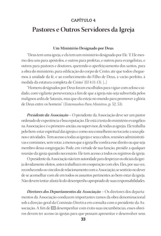 23593ManualdaIgreja2010
Designer
EditorTexto
C.Qualidade
Depto.Arte33
CAPÍTULO 4
Pastores e Outros Servidores da Igreja
Um Ministério Designado por Deus
“Deus tem uma igreja, e ela tem um ministério designado por Ele. ‘E Ele mes-
mo deu uns para apóstolos, e outros para profetas, e outros para evangelistas, e
outros para pastores e doutores, querendo o aperfeiçoamento dos santos, para
a obra do ministério, para edificação do corpo de Cristo; até que todos chegue-
mos à unidade da fé, e ao conhecimento do Filho de Deus, a varão perfeito, à
medida da estatura completa de Cristo’ (Ef 4:11-13). [...]
“Homens designados por Deus foram escolhidos para vigiar com zeloso cui-
dado, com vigilante perseverança a fim de que a igreja não seja subvertida pelos
malignos ardis de Satanás, mas que ela esteja no mundo para promover a glória
de Deus entre os homens” (Testemunhos Para Ministros, p. 52, 53).
Presidente da Associação – O presidente da Associação deve ser um pastor
ordenadodeexperiênciaeboareputação.Eleestáàtestadoministérioevangélico
naAssociaçãoeéoprimeiro-ancião,ousupervisor,detodasasigrejas.Eletrabalha
pelobem-estarespiritualdasigrejasecomoseuconselheironotocanteaseuspla-
noseatividades.Temacessoatodasasigrejaseseuscultos,reuniõesadministrati-
vasecomissões,semvotar,amenosqueaigrejalheconfiraessedireitoouqueseja
membro dessa congregação. Pode, em virtude de sua função, presidir a qualquer
reunião da igreja quando necessário. Ele tem acesso a todos os registros da igreja.
OpresidentedaAssociaçãonãotemautoridadeparadesprezarosoficiaisdaigre-
jadevidamenteeleitos,antestrabalharáemcooperaçãocomeles.Eles,porsuavez,
reconhecendoosvínculosderelacionamentocomaAssociação,sesentirãonodever
de se aconselhar com ele em todos os assuntos pertinentes ao bem-estar da igreja.
Nãodevemtentarafastá-lododesempenhoapropriadodesuasresponsabilidades.
Diretores dos Departamentos da Associação – Os diretores dos departa-
mentos da Associação conduzem importantes ramos da obra denominacional
sob a direção-geral da Comissão Diretiva em consulta com o presidente da As-
sociação. A fim de 33 desempenhar com êxito suas incumbências, esses obrei-
ros devem ter acesso às igrejas para que possam apresentar e desenvolver seus
 