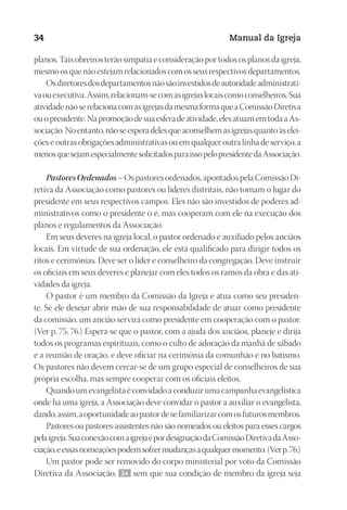 Designer
EditorTexto
C.Qualidade
Depto.Arte
23593ManualdaIgreja2010
34 Manual da Igreja
planos. Tais obreiros terão simpatia e consideração por todos os planos da igreja,
mesmo os que não estejam relacionados com os seus respectivos departamentos.
Osdiretoresdosdepartamentosnãosãoinvestidosdeautoridadeadministrati-
vaouexecutiva.Assim,relacionam-secomasigrejaslocaiscomoconselheiros.Sua
atividadenãoserelacionacomasigrejasdamesmaformaqueaComissãoDiretiva
ouopresidente.Napromoçãodesuaesferadeatividade,elesatuamemtodaaAs-
sociação.Noentanto,nãoseesperadelesqueaconselhemasigrejasquantoàselei-
ções e outras obrigações administrativas ou em qualquer outra linha de serviço, a
menosquesejamespecialmentesolicitadosparaissopelopresidentedaAssociação.
PastoresOrdenados– Os pastores ordenados, apontados pela Comissão Di-
retiva da Associação como pastores ou líderes distritais, não tomam o lugar do
presidente em seus respectivos campos. Eles não são investidos de poderes ad-
ministrativos como o presidente o é, mas cooperam com ele na execução dos
planos e regulamentos da Associação.
Em seus deveres na igreja local, o pastor ordenado é auxiliado pelos anciãos
locais. Em virtude de sua ordenação, ele está qualificado para dirigir todos os
ritos e cerimônias. Deve ser o líder e conselheiro da congregação. Deve instruir
os oficiais em seus deveres e planejar com eles todos os ramos da obra e das ati-
vidades da igreja.
O pastor é um membro da Comissão da Igreja e atua como seu presiden-
te. Se ele desejar abrir mão de sua responsabilidade de atuar como presidente
da comissão, um ancião servirá como presidente em cooperação com o pastor.
(Ver p. 75, 76.) Espera-se que o pastor, com a ajuda dos anciãos, planeje e dirija
todos os programas espirituais, como o culto de adoração da manhã de sábado
e a reunião de oração, e deve oficiar na cerimônia da comunhão e no batismo.
Os pastores não devem cercar-se de um grupo especial de conselheiros de sua
própria escolha, mas sempre cooperar com os oficiais eleitos.
Quandoumevangelistaéconvidadoaconduzirumacampanhaevangelística
onde há uma igreja, a Associação deve convidar o pastor a auxiliar o evangelista,
dando,assim,aoportunidadeaopastordesefamiliarizarcomosfuturosmembros.
Pastores ou pastores-assistentes não são nomeados ou eleitos para esses cargos
pelaigreja.SuaconexãocomaigrejaépordesignaçãodaComissãoDiretivadaAsso-
ciação,eessasnomeaçõespodemsofrermudançasaqualquermomento.(Verp. 76.)
Um pastor pode ser removido do corpo ministerial por voto da Comissão
Diretiva da Associação, 34 sem que sua condição de membro da igreja seja
 