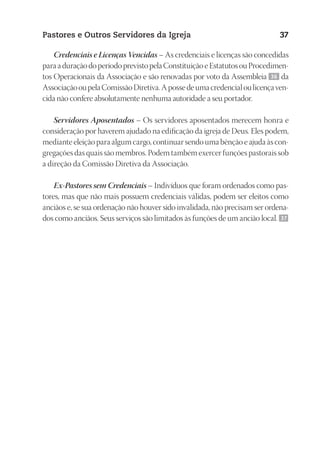 23593ManualdaIgreja2010
Designer
EditorTexto
C.Qualidade
Depto.Arte
Pastores e Outros Servidores da Igreja 37
Credenciais e Licenças Vencidas – As credenciais e licenças são concedidas
paraaduraçãodoperíodoprevistopelaConstituiçãoeEstatutosouProcedimen-
tos Operacionais da Associação e são renovadas por voto da Assembleia 36 da
AssociaçãooupelaComissãoDiretiva.Apossedeumacredencialoulicençaven-
cida não confere absolutamente nenhuma autoridade a seu portador.
Servidores Aposentados – Os servidores aposentados merecem honra e
consideração por haverem ajudado na edificação da igreja de Deus. Eles podem,
mediante eleição para algum cargo, continuar sendo uma bênção e ajuda às con-
gregações das quais são membros. Podem também exercer funções pastorais sob
a direção da Comissão Diretiva da Associação.
Ex-Pastores sem Credenciais – Indivíduos que foram ordenados como pas-
tores, mas que não mais possuem credenciais válidas, podem ser eleitos como
anciãos e, se sua ordenação não houver sido invalidada, não precisam ser ordena-
dos como anciãos. Seus serviços são limitados às funções de um ancião local. 37
 