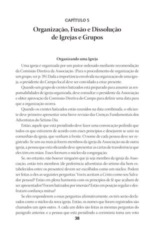 Designer
EditorTexto
C.Qualidade
Depto.Arte
23593ManualdaIgreja2010
38
CAPÍTULO 5
Organização, Fusão e Dissolução
de Igrejas e Grupos
Organizando uma Igreja
Uma igreja é organizada por um pastor ordenado mediante recomendação
da Comissão Diretiva da Associação. (Para o procedimento de organização de
um grupo, ver p. 39.) Dada a importância envolvida na organização de uma igre-
ja, o presidente do Campo local deve ser convidado a estar presente.
Quando um grupo de crentes batizados está preparado para assumir as res-
ponsabilidades de igreja organizada, deve consultar o presidente da Associação
e obter aprovação da Comissão Diretiva do Campo para definir uma data para
que a organização ocorra.
Quando os crentes batizados estão reunidos na data combinada, o ofician-
te deve primeiro apresentar uma breve revisão das Crenças Fundamentais dos
Adventistas do Sétimo Dia.
Então, aquele que está presidindo deve fazer uma convocação pedindo que
todos os que estiverem de acordo com esses princípios e desejarem se unir na
comunhão da igreja, que venham à frente. O nome de cada pessoa deve ser re-
gistrado. Se um ou mais já forem membros da igreja da Associação ou de outra
igreja, a pessoa que está oficiando deve apresentar as cartas de transferência que
eles têm em mãos. Esses formam o núcleo da congregação.
Se, no entanto, não houver ninguém que já seja membro da igreja da Asso-
ciação, então três membros (de preferência adventistas do sétimo dia bem es-
tabelecidos entre os presentes) devem ser escolhidos como um núcleo. Podem
ser feitas a eles as seguintes perguntas: Vocês aceitam a Cristo como seu Salva-
dor pessoal? Estão em plena harmonia com os princípios de fé que acabam de
ser apresentados? Foram batizados por imersão? Estão em posição regular e des-
frutam confiança mútua?
Se eles responderem a essas perguntas afirmativamente, os três serão decla-
rados como o núcleo da nova igreja. Então, os nomes que foram registrados são
chamados um após outro. A cada um deles são feitas as mesmas perguntas do
parágrafo anterior, e a pessoa que está presidindo a cerimônia toma um voto
 