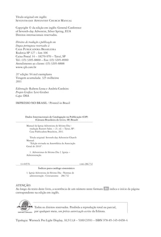 Designer
EditorTexto
C.Qualidade
Depto.Arte
23593ManualdaIgreja2010
Título original em inglês:
Seventh-day Adventist Church Manual
Copyright © da edição em inglês: General Conference
of Seventh-day Adventist, Silver Spring, EUA
Direitos internacionais reservados.
Direitos de tradução e publicação em
língua portuguesa reservados à
Casa Publicadora Brasileira
Rodovia SP 127 – km 106
Caixa Postal 34 – 18270-970 – Tatuí, SP
Tel.: (15) 3205-8800 – Fax: (15) 3205-8900
Atendimento ao cliente: (15) 3205-8888
www.cpb.com.br
21ª edição: 94 mil exemplares
Tiragem acumulada: 325 milheiros
2011
Editoração: Rubens Lessa e Andréa Cordeiro
Projeto Gráfico: Levi Gruber
Capa: DSA
IMPRESSO NO BRASIL / Printed in Brazil
ATENÇÃO:
Ao longo do texto deste livro, a ocorrência de um número neste formato 86 indica o início da página
correspondente na edição em inglês.
Todos os direitos reservados. Proibida a reprodução total ou parcial,
por qualquer meio, sem prévia autorização escrita da Editora.
Tipologia: Warnock Pro Light Display, 10,5/13,8 – 5189/23593 – ISBN 978-85-345-0458-4
Dados Internacionais de Catalogação na Publicação (CIP)
(Câmara Brasileira do Livro, SP, Brasil)
Manual da Igreja Adventista do Sétimo Dia /
tradução Ranieri Sales. – 21. ed. – Tatuí, SP :
Casa Publicadora Brasileira, 2011.
	
Título original: Seventh-day Adventist Church
Manual.
“Edição revisada na Assembleia da Associação
Geral de 2010”.
1. Adventistas do Sétimo Dia 2. Igreja –
Administração.
11-04576 cdd-286.732
Índices para catálogo sistemático:
1. Igreja Adventista do Sétimo Dia : Normas de
administração : Cristianismo 286.732
 