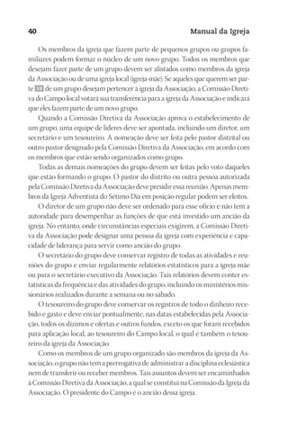 Designer
EditorTexto
C.Qualidade
Depto.Arte
23593ManualdaIgreja2010
40 Manual da Igreja
Os membros da igreja que fazem parte de pequenos grupos ou grupos fa-
miliares podem formar o núcleo de um novo grupo. Todos os membros que
desejam fazer parte de um grupo devem ser alistados como membros da igreja
da Associação ou de uma igreja local (igreja-mãe). Se aqueles que querem ser par-
te 39 de um grupo desejam pertencer à igreja da Associação, a Comissão Direti-
va do Campo local votará sua transferência para a igreja da Associação e indicará
que eles fazem parte de um novo grupo.
Quando a Comissão Diretiva da Associação aprova o estabelecimento de
um grupo, uma equipe de líderes deve ser apontada, incluindo um diretor, um
secretário e um tesoureiro. A nomeação deve ser feita pelo pastor distrital ou
outro pastor designado pela Comissão Diretiva da Associação, em acordo com
os membros que estão sendo organizados como grupo.
Todas as demais nomeações do grupo devem ser feitas pelo voto daqueles
que estão formando o grupo. O pastor do distrito ou outra pessoa autorizada
pela Comissão Diretiva da Associação deve presidir essa reunião. Apenas mem-
bros da Igreja Adventista do Sétimo Dia em posição regular podem ser eleitos.
O diretor de um grupo não deve ser ordenado para esse ofício e não tem a
autoridade para desempenhar as funções de que está investido um ancião da
igreja. No entanto, onde circunstâncias especiais exigirem, a Comissão Direti-
va da Associação pode designar uma pessoa da igreja com experiência e capa-
cidade de liderança para servir como ancião do grupo.
O secretário do grupo deve conservar registro de todas as atividades e reu-
niões do grupo e enviar regularmente relatórios estatísticos para a igreja-mãe
ou para o secretário executivo da Associação. Tais relatórios devem conter es-
tatísticas da frequência e das atividades do grupo, incluindo os ministérios mis-
sionários realizados durante a semana ou no sábado.
O tesoureiro do grupo deve conservar os registros de todo o dinheiro rece-
bido e gasto e deve enviar pontualmente, nas datas estabelecidas pela Associa-
ção, todos os dízimos e ofertas e outros fundos, exceto os que foram recebidos
para aplicação local, ao tesoureiro do Campo local, o qual é também o tesou-
reiro da igreja da Associação.
Como os membros de um grupo organizado são membros da igreja da As-
sociação, o grupo não tem a prerrogativa de administrar a disciplina eclesiástica
nem de transferir ou receber membros. Tais assuntos devem ser encaminhados
à Comissão Diretiva da Associação, a qual se constitui na Comissão da Igreja da
Associação. O presidente do Campo é o ancião dessa igreja.
 