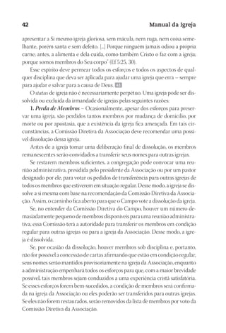 Designer
EditorTexto
C.Qualidade
Depto.Arte
23593ManualdaIgreja2010
42 Manual da Igreja
apresentar a Si mesmo igreja gloriosa, sem mácula, nem ruga, nem coisa seme-
lhante, porém santa e sem defeito. [...] Porque ninguém jamais odiou a própria
carne; antes, a alimenta e dela cuida, como também Cristo o faz com a igreja;
porque somos membros do Seu corpo” (Ef 5:25, 30).
Esse espírito deve permear todos os esforços e todos os aspectos de qual-
quer disciplina que deva ser aplicada para ajudar uma igreja que erra – sempre
para ajudar e salvar para a causa de Deus. 41
O status de igreja não é necessariamente perpétuo. Uma igreja pode ser dis-
solvida ou excluída da irmandade de igrejas pelas seguintes razões:
1. Perda de Membros – Ocasionalmente, apesar dos esforços para preser-
var uma igreja, são perdidos tantos membros por mudança de domicílio, por
morte ou por apostasia, que a existência da igreja fica ameaçada. Em tais cir-
cunstâncias, a Comissão Diretiva da Associação deve recomendar uma possí-
vel dissolução dessa igreja.
Antes de a igreja tomar uma deliberação final de dissolução, os membros
remanescentes serão convidados a transferir seus nomes para outras igrejas.
Se restarem membros suficientes, a congregação pode convocar uma reu-
nião administrativa, presidida pelo presidente da Associação ou por um pastor
designado por ele, para votar os pedidos de transferência para outras igrejas de
todos os membros que estiverem em situação regular. Desse modo, a igreja se dis-
solve a si mesma com base na recomendação da Comissão Diretiva da Associa-
ção. Assim, o caminho fica aberto para que o Campo vote a dissolução da igreja.
Se, no entender da Comissão Diretiva do Campo, houver um número de-
masiadamente pequeno de membros disponíveis para uma reunião administra-
tiva, essa Comissão terá a autoridade para transferir os membros em condição
regular para outras igrejas ou para a igreja da Associação. Desse modo, a igre-
ja é dissolvida.
Se, por ocasião da dissolução, houver membros sob disciplina e, portanto,
não for possível a concessão de cartas afirmando que estão em condição regular,
seus nomes serão mantidos provisoriamente na igreja da Associação, enquanto
a administração empenhará todos os esforços para que, com a maior brevidade
possível, tais membros sejam conduzidos a uma experiência cristã satisfatória.
Se esses esforços forem bem-sucedidos, a condição de membros será confirma-
da na igreja da Associação ou eles poderão ser transferidos para outras igrejas.
Se eles não forem restaurados, serão removidos da lista de membros por voto da
Comissão Diretiva da Associação.
 