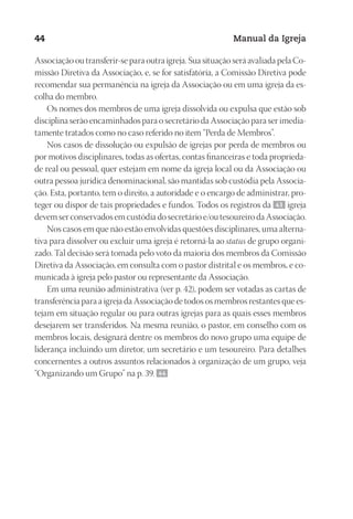 Designer
EditorTexto
C.Qualidade
Depto.Arte
23593ManualdaIgreja2010
44 Manual da Igreja
Associação ou transferir-se para outra igreja. Sua situação será avaliada pela Co-
missão Diretiva da Associação, e, se for satisfatória, a Comissão Diretiva pode
recomendar sua permanência na igreja da Associação ou em uma igreja da es-
colha do membro.
Os nomes dos membros de uma igreja dissolvida ou expulsa que estão sob
disciplina serão encaminhados para o secretário da Associação para ser imedia-
tamente tratados como no caso referido no item “Perda de Membros”.
Nos casos de dissolução ou expulsão de igrejas por perda de membros ou
por motivos disciplinares, todas as ofertas, contas financeiras e toda proprieda-
de real ou pessoal, quer estejam em nome da igreja local ou da Associação ou
outra pessoa jurídica denominacional, são mantidas sob custódia pela Associa-
ção. Esta, portanto, tem o direito, a autoridade e o encargo de administrar, pro-
teger ou dispor de tais propriedades e fundos. Todos os registros da 43 igreja
devem ser conservados em custódia do secretário e/ou tesoureiro da Associação.
Nos casos em que não estão envolvidas questões disciplinares, uma alterna-
tiva para dissolver ou excluir uma igreja é retorná-la ao status de grupo organi-
zado. Tal decisão será tomada pelo voto da maioria dos membros da Comissão
Diretiva da Associação, em consulta com o pastor distrital e os membros, e co-
municada à igreja pelo pastor ou representante da Associação.
Em uma reunião administrativa (ver p. 42), podem ser votadas as cartas de
transferência para a igreja da Associação de todos os membros restantes que es-
tejam em situação regular ou para outras igrejas para as quais esses membros
desejarem ser transferidos. Na mesma reunião, o pastor, em conselho com os
membros locais, designará dentre os membros do novo grupo uma equipe de
liderança incluindo um diretor, um secretário e um tesoureiro. Para detalhes
concernentes a outros assuntos relacionados à organização de um grupo, veja
“Organizando um Grupo” na p. 39. 44
 