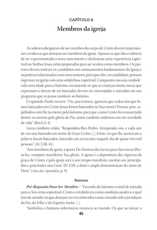 23593ManualdaIgreja2010
Designer
EditorTexto
C.Qualidade
Depto.Arte45
CAPÍTULO 6
Membros da igreja
As solenes obrigações de ser membro do corpo de Cristo devem impressio-
nar a todos os que desejam ser membros da igreja. Apenas os que dão evidência
de ter experimentado o novo nascimento e desfrutam uma experiência espiri-
tual no Senhor Jesus estão preparados para ser aceitos como membros. Os pas-
tores devem instruir os candidatos nos ensinamentos fundamentais da Igreja e
as práticas relacionadas com esses ensinos, para que eles, os candidatos, possam
ingressar na igreja com uma sólida base espiritual. Conquanto não seja estabele-
cida uma idade para o batismo, recomenda-se que as crianças muito novas que
expressam o desejo de ser batizadas devem ser encorajadas e iniciadas em um
programa que as possa conduzir ao batismo.
O apóstolo Paulo escreve: “Ou, porventura, ignorais que todos nós que fo-
mos batizados em Cristo Jesus fomos batizados na Sua morte?Fomos, pois, se-
pultados com Ele na morte pelo batismo; para que, como Cristo foi ressuscitado
dentre os mortos pela glória do Pai, assim também andemos nós em novidade
de vida” (Rm 6:3, 4).
Lucas também relata: “Respondeu-lhes Pedro: Arrependei-vos, e cada um
de vós seja batizado em nome de Jesus Cristo [...] Então, os que lhe aceitaram a
palavra foram batizados, havendo um acréscimo naquele dia de quase três mil
pessoas” (At 2:38, 41).
“Aos membros da igreja, a quem Ele chamou das trevas para Sua maravilho-
sa luz, compete manifestar Sua glória. A igreja é a depositária das riquezas da
graça de Cristo; e pela igreja será a seu tempo manifesta, mesmo aos ‘principa-
dos e potestades nos Céus’ (Ef 3:10), a final e ampla demonstração do amor de
Deus” (Atos dos Apóstolos, p. 9).
Batismo
Pré-Requisito Para Ser Membro – “Fazendo do batismo o sinal de entrada
para o Seu reino espiritual, Cristo o estabeleceu como condição positiva à qual
têm de atender os que desejam ser reconhecidos como estando sob a jurisdição
do Pai, do Filho e do Espírito Santo. [...]
“Simboliza o batismo soleníssima renúncia ao mundo. Os que ao iniciar a
 