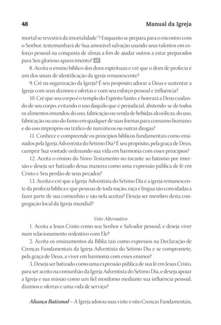 Designer
EditorTexto
C.Qualidade
Depto.Arte
23593ManualdaIgreja2010
48 Manual da Igreja
mortal se revestirá da imortalidade”? Enquanto se prepara para o encontro com
o Senhor, testemunhará de Sua amorável salvação usando seus talentos em es-
forço pessoal na conquista de almas a fim de ajudar outros a estar preparados
para Seu glorioso aparecimento? 47
8. Aceita o ensino bíblico dos dons espirituais e crê que o dom de profecia é
um dos sinais de identificação da igreja remanescente?
9. Crê na organização da Igreja? É seu propósito adorar a Deus e sustentar a
Igreja com seus dízimos e ofertas e com seu esforço pessoal e influência?
10. Crê que seu corpo é o templo do Espírito Santo; e honrará a Deus cuidan-
do de seu corpo, evitando o uso daquilo que é prejudicial, abstendo-se de todos
os alimentos imundos; do uso, fabricação ou venda de bebidas alcoólicas; do uso,
fabricação ou uso do fumo em qualquer de suas formas para consumo humano;
e do uso impróprio ou tráfico de narcóticos ou outras drogas?
11. Conhece e compreende os princípios bíblicos fundamentais como ensi-
nados pela Igreja Adventista do Sétimo Dia? É seu propósito, pela graça de Deus,
cumprir Sua vontade ordenando sua vida em harmonia com esses princípios?
12. Aceita o ensino do Novo Testamento no tocante ao batismo por imer-
são e deseja ser batizado dessa maneira como uma expressão pública de fé em
Cristo e Seu perdão de seus pecados?
13. Aceita e crê que a Igreja Adventista do Sétimo Dia é a igreja remanescen-
te da profecia bíblica e que pessoas de toda nação, raça e língua são convidadas a
fazer parte de sua comunhão e são nela aceitas? Deseja ser membro desta con-
gregação local da Igreja mundial?
Voto Alternativo
1. Aceita a Jesus Cristo como seu Senhor e Salvador pessoal, e deseja viver
num relacionamento redentivo com Ele?
2. Aceita os ensinamentos da Bíblia tais como expressos na Declaração de
Crenças Fundamentais da Igreja Adventista do Sétimo Dia e se compromete,
pela graça de Deus, a viver em harmonia com esses ensinos?
3. Deseja ser batizado como uma expressão pública de sua fé em Jesus Cristo,
para ser aceito na comunhão da Igreja Adventista do Sétimo Dia, e deseja apoiar
a Igreja e sua missão como um fiel mordomo mediante sua influência pessoal,
dízimos e ofertas e uma vida de serviço?
AliançaBatismal– A Igreja adotou suas vinte e oito Crenças Fundamentais,
 