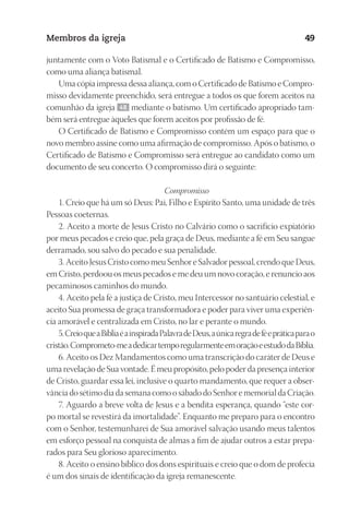 23593ManualdaIgreja2010
Designer
EditorTexto
C.Qualidade
Depto.Arte
Membros da igreja 49
juntamente com o Voto Batismal e o Certificado de Batismo e Compromisso,
como uma aliança batismal.
Uma cópia impressa dessa aliança, com o Certificado de Batismo e Compro-
misso devidamente preenchido, será entregue a todos os que forem aceitos na
comunhão da igreja 48 mediante o batismo. Um certificado apropriado tam-
bém será entregue àqueles que forem aceitos por profissão de fé.
O Certificado de Batismo e Compromisso contém um espaço para que o
novo membro assine como uma afirmação de compromisso. Após o batismo, o
Certificado de Batismo e Compromisso será entregue ao candidato como um
documento de seu concerto. O compromisso dirá o seguinte:
Compromisso
1. Creio que há um só Deus: Pai, Filho e Espírito Santo, uma unidade de três
Pessoas coeternas.
2. Aceito a morte de Jesus Cristo no Calvário como o sacrifício expiatório
por meus pecados e creio que, pela graça de Deus, mediante a fé em Seu sangue
derramado, sou salvo do pecado e sua penalidade.
3. Aceito Jesus Cristo como meu Senhor e Salvador pessoal, crendo que Deus,
em Cristo, perdoou os meus pecados e me deu um novo coração, e renuncio aos
pecaminosos caminhos do mundo.
4. Aceito pela fé a justiça de Cristo, meu Intercessor no santuário celestial, e
aceito Sua promessa de graça transformadora e poder para viver uma experiên-
cia amorável e centralizada em Cristo, no lar e perante o mundo.
5.CreioqueaBíbliaéainspiradaPalavradeDeus,aúnicaregradeféepráticaparao
cristão.Comprometo-meadedicartemporegularmenteemoraçãoeestudodaBíblia.
6. Aceito os Dez Mandamentos como uma transcrição do caráter de Deus e
uma revelação de Sua vontade. É meu propósito, pelo poder da presença interior
de Cristo, guardar essa lei, inclusive o quarto mandamento, que requer a obser-
vância do sétimo dia da semana como o sábado do Senhor e memorial da Criação.
7. Aguardo a breve volta de Jesus e a bendita esperança, quando “este cor-
po mortal se revestirá da imortalidade”. Enquanto me preparo para o encontro
com o Senhor, testemunharei de Sua amorável salvação usando meus talentos
em esforço pessoal na conquista de almas a fim de ajudar outros a estar prepa-
rados para Seu glorioso aparecimento.
8. Aceito o ensino bíblico dos dons espirituais e creio que o dom de profecia
é um dos sinais de identificação da igreja remanescente.
 