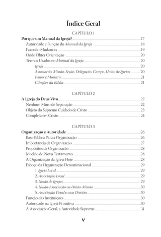 23593ManualdaIgreja2010
Designer
EditorTexto
C.Qualidade
Depto.ArteV
Índice Geral
CAPÍTULO 1
Por que um Manual da Igreja?.................................................................................................................................................................17
Autoridade e Função do Manual da Igreja ...............................................................................................................18
Fazendo Mudanças .................................................................................................................................................................................................19
Onde Obter Orientação .................................................................................................................................................................................20
Termos Usados no Manual da Igreja ....................................................................................................................................20
Igreja ......................................................................................................................................................................................................................20
Associação, Missão, Seção, Delegação, Campo, União de Igrejas .....................20
Pastor e Ministro ................................................................................................................................................................................21
Citações da Bíblia ...................................................................................................................................................................................21
CAPÍTULO 2
A Igreja do Deus Vivo ...............................................................................................................................................................................................22
Nenhum Muro de Separação ..............................................................................................................................................................22
Objeto do Supremo Cuidado de Cristo ...........................................................................................................................23
Completa em Cristo ...............................................................................................................................................................................................24
CAPÍTULO 3
Organização e Autoridade .............................................................................................................................................................................26
Base Bíblica Para a Organização ....................................................................................................................................................26
Importância da Organização ...............................................................................................................................................................27
Propósitos da Organização .......................................................................................................................................................................28
Modelo do Novo Testamento .............................................................................................................................................................28
A Organização da Igreja Hoje .............................................................................................................................................................28
Esboço da Organização Denominacional ...................................................................................................................29
1. Igreja Local .......................................................................................................................................................................................... 29
2. Associação Local ....................................................................................................................................................................... 29
3. União de Igrejas ........................................................................................................................................................................... 29
4. União-Associação ou União-Missão ........................................................................................................30
5. Associação Geral e suas Divisões ....................................................................................................................30
Função das Instituições ...................................................................................................................................................................................30
Autoridade na Igreja Primitiva ..........................................................................................................................................................30
A Associação Geral, a Autoridade Suprema ..........................................................................................................31
 