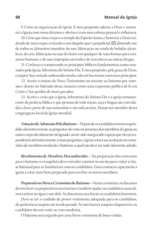 Designer
EditorTexto
C.Qualidade
Depto.Arte
23593ManualdaIgreja2010
50 Manual da Igreja
9. Creio na organização da Igreja. É meu propósito adorar a Deus e susten-
tar a Igreja com meus dízimos e ofertas e com meu esforço pessoal e influência.
10. Creio que meu corpo é o templo do Espírito Santo; e honrarei a Deus cui-
dando de meu corpo, evitando o uso daquilo que é prejudicial, 49 abstendo-me
de todos os alimentos imundos; do uso, fabricação ou venda de bebidas alcoó-
licas; do uso, fabricação ou uso do fumo em qualquer de suas formas para con-
sumo humano; e do uso impróprio ou tráfico de narcóticos ou outras drogas.
11. Conheço e compreendo os princípios bíblicos fundamentais como ensi-
nados pela Igreja Adventista do Sétimo Dia. É meu propósito, pela graça de Deus,
cumprir Sua vontade ordenando minha vida em harmonia com esses princípios.
12. Aceito o ensino do Novo Testamento no tocante ao batismo por imer-
são e desejo ser batizado dessa maneira como uma expressão pública de fé em
Cristo e Seu perdão de meus pecados.
13. Aceito e creio que a Igreja Adventista do Sétimo Dia é a igreja remanes-
cente da profecia bíblica e que pessoas de toda nação, raça e língua são convida-
das a fazer parte de sua comunhão e são nela aceitas. Desejo ser membro desta
congregação local da Igreja mundial.
VotaçãodaAdmissãoPeloBatismo–Depoisdeoscandidatosteremrespon-
dido afirmativamente às perguntas do voto na presença dos membros da igreja ou
outro corpo devidamente designado, ou ter sido assegurado à igreja que eles já res-
ponderamafirmativamenteaessasperguntas,aigrejavotarásuaaceitaçãonacomu-
nhãodemembrosmedianteobatismo,oqualnãodeveserindevidamenteadiado.
Recebimento de Membros Desconhecidos – Na preparação dos conversos
para o batismo, o evangelista deve convidar o pastor ou ancião para visitar a clas-
se batismal para se familiarizar com os candidatos. Esses contatos capacitarão a
igreja a estar mais bem preparada para receber os novos membros.
PreparativosParaaCerimôniadoBatismo– Nessa cerimônia, os diáconos
devem fazer os preparativos necessários e também ajudar os candidatos masculi-
nos a entrar na água e sair dela. As diaconisas auxiliarão as candidatas femininas.
Deve-se ter o cuidado de prover vestimenta adequada para os candidatos,
de preferência roupões de tecido pesado. Se não houver roupões disponíveis, os
candidatos devem vestir-se com modéstia.
O batismo será seguido por uma breve cerimônia de boas-vindas.
 