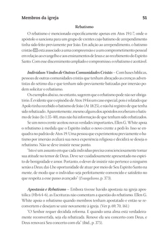 23593ManualdaIgreja2010
Designer
EditorTexto
C.Qualidade
Depto.Arte
Membros da igreja 51
Rebatismo
O rebatismo é mencionado especificamente apenas em Atos 19:1-7, onde o
apóstolo o sanciona para um grupo de crentes cujo batismo de arrependimento
tinha sido feito previamente por João. Em adição ao arrependimento, o batismo
cristão 50 estáassociadoaumacompreensãoeaumcomprometimentopessoal
emrelaçãoaoevangelhoeaosensinamentosdeJesuseaorecebimentodoEspírito
Santo.Comessediscernimentoampliadoecompromisso,orebatismoéaceitável.
Indivíduos Vindos de Outras Comunidades Cristãs – Com bases bíblicas,
pessoas de outras comunidades cristãs que tenham abraçado as crenças adven-
tistas do sétimo dia e que tenham sido previamente batizadas por imersão po-
dem solicitar o rebatismo.
Osexemplosabaixo,noentanto,sugeremqueorebatismopodenãoserobriga-
tório.ÉevidentequeoepisódiodeAtos19foiumcasoespecial,poisérelatadoque
Apolo tinha recebido o batismo de João (At 18:25), e não há registro de que tenha
sidorebatizado.Aparentemente,mesmoalgunsdosapóstolosreceberamobatis-
mo de João (Jo 1:35-40), mas não há informação de que tenham sido rebatizados.
Se um novo crente aceitou novas verdades importantes, Ellen G. White apoia
o rebatismo à medida que o Espírito induz o novo crente a pedi-lo. Isso se en-
quadra no padrão de Atos 19. Uma pessoa que experimentou previamente o ba-
tismo por imersão avaliará sua nova experiência religiosa e decidirá se deseja o
rebatismo. Não se deve insistir nesse ponto.
“Isto é um assunto em que cada indivíduo precisa conscienciosamente tomar
sua atitude no temor de Deus. Deve ser cuidadosamente apresentado no espíri-
to de benignidade e amor. Portanto, o dever de insistir não pertence a ninguém
senão a Deus; dai-Lhe oportunidade de atuar por meio de Seu Espírito Santo na
mente, de modo que o indivíduo seja perfeitamente convencido e satisfeito no
que respeita a esse passo avançado” (Evangelismo, p. 373).
Apostasia e Rebatismo – Embora tivesse havido apostasia na igreja apos-
tólica (Hb 6:4-6), as Escrituras não comentam a questão do rebatismo. Ellen G.
White apoia o rebatismo quando membros tenham apostatado e então se re-
convertem e desejam se unir novamente à igreja. (Ver p. 69, 70, 161.)
“O Senhor requer decidida reforma. E quando uma alma está verdadeira-
mente reconvertida, seja ela rebatizada. Renove ela seu concerto com Deus, e
Deus renovará Seu concerto com ela” (ibid., p. 375).
 