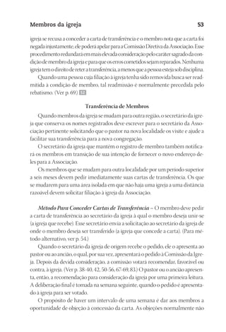 23593ManualdaIgreja2010
Designer
EditorTexto
C.Qualidade
Depto.Arte
Membros da igreja 53
igreja se recusa a conceder a carta de transferência e o membro nota que a carta foi
negadainjustamente,elepoderáapelarparaaComissãoDiretivadaAssociação.Esse
procedimentoredundaráemmaiselevadaconsideraçãopelocarátersagradodacon-
diçãodemembrodaigrejaeparaqueoserroscometidossejamreparados.Nenhuma
igrejatemodireitodereteratransferência,amenosqueapessoaestejasobdisciplina.
Quando uma pessoa cuja filiação à igreja tenha sido removida busca ser read-
mitida à condição de membro, tal readmissão é normalmente precedida pelo
rebatismo. (Ver p. 69.) 52
Transferência de Membros
Quando membros da igreja se mudam para outra região, o secretário da igre-
ja que conserva os nomes registrados deve escrever para o secretário da Asso-
ciação pertinente solicitando que o pastor na nova localidade os visite e ajude a
facilitar sua transferência para a nova congregação.
O secretário da igreja que mantém o registro de membro também notifica-
rá os membros em transição de sua intenção de fornecer o novo endereço de-
les para a Associação.
Os membros que se mudam para outra localidade por um período superior
a seis meses devem pedir imediatamente suas cartas de transferência. Os que
se mudarem para uma área isolada em que não haja uma igreja a uma distância
razoável devem solicitar filiação à igreja da Associação.
Método Para Conceder Cartas de Transferência – O membro deve pedir
a carta de transferência ao secretário da igreja à qual o membro deseja unir-se
(a igreja que recebe). Esse secretário envia a solicitação ao secretário da igreja de
onde o membro deseja ser transferido (a igreja que concede a carta). (Para mé-
todo alternativo, ver p. 54.)
Quando o secretário da igreja de origem recebe o pedido, ele o apresenta ao
pastorouaoancião,oqual,porsuavez,apresentaráopedidoàComissãodaIgre-
ja. Depois da devida consideração, a comissão votará recomendar, favorável ou
contra, à igreja. (Ver p. 38-40, 42, 50-56, 67-69, 83.) O pastor ou o ancião apresen-
ta, então, a recomendação para consideração da igreja por uma primeira leitura.
A deliberação final é tomada na semana seguinte, quando o pedido é apresenta-
do à igreja para ser votado.
O propósito de haver um intervalo de uma semana é dar aos membros a
oportunidade de objeção à concessão da carta. As objeções normalmente não
 