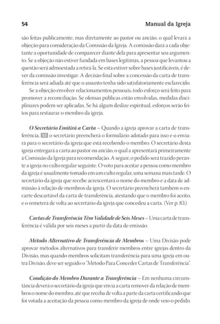 Designer
EditorTexto
C.Qualidade
Depto.Arte
23593ManualdaIgreja2010
54 Manual da Igreja
são feitas publicamente, mas diretamente ao pastor ou ancião, o qual levará a
objeção para consideração da Comissão da Igreja. A comissão dará a cada obje-
tante a oportunidade de comparecer diante dela para apresentar seu argumen-
to. Se a objeção não estiver fundada em bases legítimas, a pessoa que levantou a
questão será admoestada a retirá-la. Se esta estiver sobre bases justificáveis, é de-
ver da comissão investigar. A decisão final sobre a concessão da carta de trans-
ferência será adiada até que o assunto tenha sido satisfatoriamente esclarecido.
Se a objeção envolver relacionamentos pessoais, todo esforço será feito para
promover a reconciliação. Se ofensas públicas estão envolvidas, medidas disci-
plinares podem ser aplicadas. Se há algum deslize espiritual, esforços serão fei-
tos para restaurar o membro da igreja.
O Secretário Emitirá a Carta – Quando a igreja aprovar a carta de trans-
ferência, 53 o secretário preencherá o formulário adotado para isso e o envia-
rá para o secretário da igreja que está recebendo o membro. O secretário desta
igreja entregará a carta ao pastor ou ancião, o qual a apresentará primeiramente
à Comissão da Igreja para recomendação. A seguir, o pedido será trazido peran-
te a igreja no culto regular seguinte. O voto para aceitar a pessoa como membro
da igreja é usualmente tomado em um culto regular, uma semana mais tarde. O
secretário da igreja que recebe acrescentará o nome do membro e a data de ad-
missão à relação de membros da igreja. O secretário preencherá também o en-
carte descartável da carta de transferência, atestando que o membro foi aceito,
e o remeterá de volta ao secretário da igreja que concedeu a carta. (Ver p. 83.)
CartasdeTransferênciaTêmValidadedeSeisMeses– Uma carta de trans-
ferência é válida por seis meses a partir da data de emissão.
Método Alternativo de Transferência de Membros – Uma Divisão pode
aprovar métodos alternativos para transferir membros entre igrejas dentro da
Divisão, mas quando membros solicitam transferência para uma igreja em ou-
tra Divisão, deve ser seguido o “Método Para Conceder Cartas de Transferência”.
Condição do Membro Durante a Transferência – Em nenhuma circuns-
tância deverá o secretário da igreja que envia a carta remover da relação de mem-
bros o nome do membro, até que receba de volta a parte da carta certificando que
foi votada a aceitação da pessoa como membro da igreja de onde veio o pedido.
 