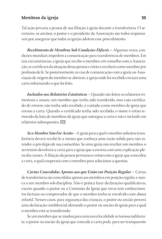 23593ManualdaIgreja2010
Designer
EditorTexto
C.Qualidade
Depto.Arte
Membros da igreja 55
Tal ação privaria a pessoa de sua filiação à igreja durante a transferência. O se-
cretário, os anciãos, o pastor e o presidente da Associação são todos responsá-
veis por assegurar que todas as igrejas adotem esse procedimento.
Recebimento de Membros Sob Condições Difíceis – Algumas vezes, con-
dições mundiais impedem a comunicação para transferência de membros. Em
tais circunstâncias, a igreja que recebe o membro, em conselho com a Associa-
ção, se certificará da situação dessa pessoa e então a receberá como membro por
profissão de fé. Se posteriormente as vias de comunicação com a igreja ou Asso-
ciação de origem do membro se abrirem, a igreja onde foi recebido enviará uma
carta informando o que foi feito.
Incluídos nos Relatórios Estatísticos – Quando são feitos os relatórios tri-
mestrais e anuais, um membro que tenha sido transferido, mas cujo certifica-
do de retorno não tenha sido recebido, é contado como membro da igreja que
enviou a carta. Quando o certificado tenha sido recebido, o nome é então re-
movido da lista de membros da igreja que outorgou a carta e não é incluído em
relatórios subsequentes. 54
SeoMembroNãoForAceito– A igreja para a qual o membro solicitou trans-
ferência deverá recebê-lo a menos que conheça uma razão sólida para não es-
tender o privilégio de sua comunhão. Se uma igreja não receber um membro, o
secretário devolverá a carta para a igreja que a enviou com uma explicação ple-
na das razões. A filiação da pessoa permanece então com a igreja que concedeu
a carta, a qual cooperará com o membro para solucionar a questão.
Cartas Concedidas Apenas aos que Estão em Posição Regular – Cartas
de transferência são concedidas apenas aos membros em posição regular, e nun-
ca a um membro sob disciplina. Não é prática fazer declarações qualificativas,
exceto quando o pastor ou a Comissão da Igreja que envia tem conhecimen-
tos factuais ou comprovados de que o membro tenha se envolvido com abuso
infantil. Nesses casos, para segurança das crianças, o pastor ou ancião proverá
uma declaração confidencial alertando o pastor ou ancião da igreja para a qual
o membro está se transferindo.
Se um membro que se mudou para uma nova localidade se tornou indiferen-
te, o pastor ou ancião da igreja que concede a carta pode, para ser transparente
 