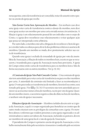 Designer
EditorTexto
C.Qualidade
Depto.Arte
23593ManualdaIgreja2010
56 Manual da Igreja
nessa questão, antes da transferência ser concedida, tratar do assunto com o pas-
tor ou ancião da igreja que recebe.
Não Enviar Carta Sem Aprovação do Membro – Em nenhum caso deve
uma igreja votar carta de transferência contra o desejo do membro, nem deve
uma igreja aceitar um membro por uma carta enviada nessas circunstâncias. A
filiação à igreja é um relacionamento pessoal de um indivíduo com o corpo de
Cristo, e a igreja deve reconhecer esse relacionamento e evitar qualquer ação
que possa ser interpretada como arbitrária.
Por outro lado, o membro está sob a obrigação de reconhecer o bem da igre-
ja e envidar todos os esforços para aliviá-la dos problemas relativos à ausência de
membros. Quando um membro se muda, deve prontamente solicitar sua car-
ta de transferência.
Quando uma igreja é excluída da irmandade de igrejas por voto da assem-
bleia da Associação, a filiação de todos os membros leais, exceto os que se recu-
sarem, é transferida para a igreja da Associação numa base provisória. A igreja
do Campo então emite cartas de transferência para os membros leais e lida da
forma necessária com os outros membros. (Ver p. 41-44.)
AComissãodaIgrejaNãoPodeConcederCartas– Uma comissão de igreja
não tem autoridade para votar cartas de transferência ou para receber membros
por carta. A autoridade da comissão está limitada a fazer as recomendações à
igreja. O voto para todas as transferências de membros, favorável ou contra, será
tomado pela igreja. (Ver 55 p. 53, 54.) O secretário não tem autoridade para re-
mover ou acrescentar nomes à lista de membros, exceto por voto da igreja. Quan-
do um membro morre, o secretário registra a data do óbito na lista de membros,
e nenhum voto da igreja é necessário.
Filiação à Igreja da Associação – Membros isolados devem unir-se à igre-
ja da Associação, a qual é o corpo organizado para beneficiar os crentes que de
outro modo estariam sem os privilégios da comunhão com a igreja. Os mem-
bros idosos e enfermos que residem próximos a uma igreja organizada e os ad-
ministradores e outros servidores da Associação, incluindo os pastores, devem
ser membros de uma igreja local, e não da igreja da Associação.
O presidente do Campo é o primeiro-ancião da igreja da Associação, e o tra-
balho normalmente feito pelo secretário e tesoureiro é conduzido pelo secretário
 