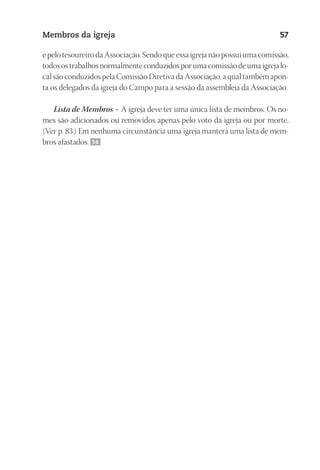 23593ManualdaIgreja2010
Designer
EditorTexto
C.Qualidade
Depto.Arte
Membros da igreja 57
e pelo tesoureiro da Associação. Sendo que essa igreja não possui uma comissão,
todos os trabalhos normalmente conduzidos por uma comissão de uma igreja lo-
cal são conduzidos pela Comissão Diretiva da Associação, a qual também apon-
ta os delegados da igreja do Campo para a sessão da assembleia da Associação.
Lista de Membros – A igreja deve ter uma única lista de membros. Os no-
mes são adicionados ou removidos apenas pelo voto da igreja ou por morte.
(Ver p. 83.) Em nenhuma circunstância uma igreja manterá uma lista de mem-
bros afastados. 56
 