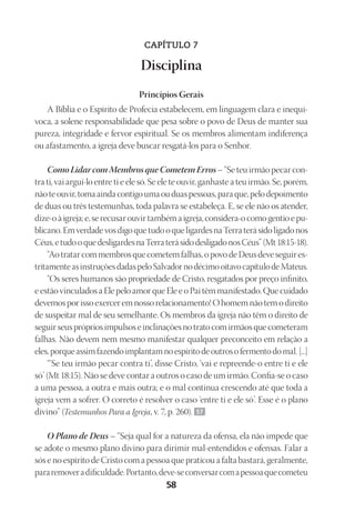 Designer
EditorTexto
C.Qualidade
Depto.Arte
23593ManualdaIgreja2010
58
CAPÍTULO 7
Disciplina
Princípios Gerais
A Bíblia e o Espírito de Profecia estabelecem, em linguagem clara e inequí-
voca, a solene responsabilidade que pesa sobre o povo de Deus de manter sua
pureza, integridade e fervor espiritual. Se os membros alimentam indiferença
ou afastamento, a igreja deve buscar resgatá-los para o Senhor.
Como Lidar com Membros que Cometem Erros – “Se teu irmão pecar con-
tra ti, vai argui-lo entre ti e ele só. Se ele te ouvir, ganhaste a teu irmão. Se, porém,
nãoteouvir,tomaaindacontigoumaouduaspessoas,paraque,pelodepoimento
de duas ou três testemunhas, toda palavra se estabeleça. E, se ele não os atender,
dize-oàigreja;e, serecusar ouvir tambémaigreja,considera-o como gentio epu-
blicano.EmverdadevosdigoquetudooqueligardesnaTerraterásidoligadonos
Céus,etudooquedesligardesnaTerraterásidodesligadonosCéus”(Mt18:15-18).
“Aotratarcommembrosquecometemfalhas,opovodeDeusdeveseguires-
tritamenteasinstruçõesdadaspeloSalvadornodécimooitavocapítulodeMateus.
“Os seres humanos são propriedade de Cristo, resgatados por preço infinito,
e estão vinculados a Ele pelo amor que Ele e o Pai têm manifestado. Que cuidado
devemos por isso exercer em nosso relacionamento! O homem não tem o direito
de suspeitar mal de seu semelhante. Os membros da igreja não têm o direito de
seguirseusprópriosimpulsoseinclinaçõesnotratocomirmãosquecometeram
falhas. Não devem nem mesmo manifestar qualquer preconceito em relação a
eles,porqueassimfazendoimplantamnoespíritodeoutrosofermentodomal.[...]
“‘Se teu irmão pecar contra ti’, disse Cristo, ‘vai e repreende-o entre ti e ele
só’ (Mt 18:15). Não se deve contar a outros o caso de um irmão. Confia-se o caso
a uma pessoa, a outra e mais outra; e o mal continua crescendo até que toda a
igreja vem a sofrer. O correto é resolver o caso ‘entre ti e ele só’. Esse é o plano
divino” (Testemunhos Para a Igreja, v. 7, p. 260). 57
O Plano de Deus – “Seja qual for a natureza da ofensa, ela não impede que
se adote o mesmo plano divino para dirimir mal-entendidos e ofensas. Falar a
sós e no espírito de Cristo com a pessoa que praticou a falta bastará, geralmente,
pararemoveradificuldade.Portanto,deve-seconversarcomapessoaquecometeu
 