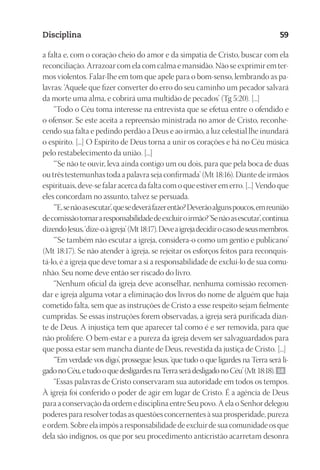 23593ManualdaIgreja2010
Designer
EditorTexto
C.Qualidade
Depto.Arte
Disciplina 59
a falta e, com o coração cheio do amor e da simpatia de Cristo, buscar com ela
reconciliação. Arrazoar com ela com calma e mansidão. Não se exprimir em ter-
mos violentos. Falar-lhe em tom que apele para o bom-senso, lembrando as pa-
lavras: ‘Aquele que fizer converter do erro do seu caminho um pecador salvará
da morte uma alma, e cobrirá uma multidão de pecados’ (Tg 5:20). [...]
“Todo o Céu toma interesse na entrevista que se efetua entre o ofendido e
o ofensor. Se este aceita a repreensão ministrada no amor de Cristo, reconhe-
cendo sua falta e pedindo perdão a Deus e ao irmão, a luz celestial lhe inundará
o espírito. [...] O Espírito de Deus torna a unir os corações e há no Céu música
pelo restabelecimento da união. [...]
“‘Se não te ouvir, leva ainda contigo um ou dois, para que pela boca de duas
ou três testemunhas toda a palavra seja confirmada’ (Mt 18:16). Diante de irmãos
espirituais, deve-se falar acerca da falta com o que estiver em erro. [...] Vendo que
eles concordam no assunto, talvez se persuada.
“‘E,senãoasescutar’,quesedeveráfazerentão?Deverãoalgunspoucos,emreunião
decomissãotomararesponsabilidadedeexcluiroirmão?‘Senãoasescutar’,continua
dizendoJesus,‘dize-oàigreja’(Mt18:17).Deveaigrejadecidirocasodeseusmembros.
“‘Se também não escutar a igreja, considera-o como um gentio e publicano’
(Mt 18:17). Se não atender à igreja, se rejeitar os esforços feitos para reconquis-
tá-lo, é a igreja que deve tomar a si a responsabilidade de excluí-lo de sua comu-
nhão. Seu nome deve então ser riscado do livro.
“Nenhum oficial da igreja deve aconselhar, nenhuma comissão recomen-
dar e igreja alguma votar a eliminação dos livros do nome de alguém que haja
cometido falta, sem que as instruções de Cristo a esse respeito sejam fielmente
cumpridas. Se essas instruções forem observadas, a igreja será purificada dian-
te de Deus. A injustiça tem que aparecer tal como é e ser removida, para que
não prolifere. O bem-estar e a pureza da igreja devem ser salvaguardados para
que possa estar sem mancha diante de Deus, revestida da justiça de Cristo. [...]
“‘Em verdade vos digo’, prossegue Jesus, ‘que tudo o que ligardes na Terra será li-
gadonoCéu,etudooquedesligardesnaTerraserádesligadonoCéu’(Mt18:18). 58
“Essas palavras de Cristo conservaram sua autoridade em todos os tempos.
À igreja foi conferido o poder de agir em lugar de Cristo. É a agência de Deus
para a conservação da ordem e disciplina entre Seu povo. A ela o Senhor delegou
poderes para resolver todas as questões concernentes à sua prosperidade, pureza
e ordem. Sobre ela impôs a responsabilidade de excluir de sua comunidade os que
dela são indignos, os que por seu procedimento anticristão acarretam desonra
 