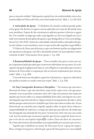 Designer
EditorTexto
C.Qualidade
Depto.Arte
23593ManualdaIgreja2010
60 Manual da Igreja
para a causa da verdade. Tudo quanto a igreja fizer em conformidade com as ins-
truções dadas na Palavra de Deus, será sancionado no Céu” (ibid., v. 7, p. 261-263).
A Autoridade da Igreja – “O Redentor do mundo conferiu grande poder
à Sua igreja. Ele declara as regras a serem aplicadas em casos de demanda entre
seus membros. Depois de dar orientações explícitas quanto à direção a seguir,
diz: ‘Em verdade vos digo que tudo o que ligardes na Terra será ligado no Céu, e
tudo [em matéria de disciplina da igreja] o que desligardes na Terra será desliga-
do no Céu’ (Mt 18:18). Assim até a autoridade celestial ratifica a disciplina da igre-
ja com relação a seus membros, uma vez que tenha sido seguida a regra bíblica.
“A Palavra de Deus não dá licença a que um homem ponha seu julgamento
em oposição ao da igreja, nem lhe é permitido insistir em suas opiniões contra-
riamente às dela” (Testemunhos Para a Igreja, v. 3, p. 428).
A Responsabilidade da Igreja – “Deus considera Seu povo, como um cor-
po, responsável pelos pecados que existem em indivíduos em seu meio. Se os di-
rigentes da igreja negligenciam buscar com diligência os pecados que trazem o
desfavor de Deus sobre a corporação, eles se tornam responsáveis por estes pe-
cados” (ibid., v. 3, p. 269).
“Caso não houvesse disciplina e governo eclesiásticos, a igreja se esfacelaria;
não poderia manter-se unida como um corpo” (ibid., v. 3, p. 428).
Os Não Consagrados Resistem à Disciplina – “Há muitos que não têm a
discrição de Josué e que não têm dever especial de expor erros e de agir pron-
tamente com os pecados existentes entre eles. Que tais pessoas não impeçam
aqueles que levam sobre si a responsabilidade desta obra; não fiquem no cami-
nho daqueles que têm este dever. Alguns insistem em questionar, duvidar e achar
defeito porque outros fazem o trabalho que Deus não colocou sobre eles. Ficam
diretamente no caminho para impedir aqueles sobre os quais Deus colocou a
responsabilidade de reprovar e corrigir pecados que prevalecem, de modo que
Seu desagrado seja afastado de Seu povo. Se houvesse entre nós um caso como
o de Acã, há muitos que acusariam aqueles que fazem o papel de Josué em ex-
por o erro de ter um espírito ímpio 59 e crítico. Deus não deve ser escarneci-
do e Suas advertências desatendidas com impunidade por um povo perverso[...]
“Aqueles que trabalham no temor de Deus para livrar a igreja de empeci-
lhos e corrigir erros graves, a fim de que o povo de Deus possa ver a necessidade
 