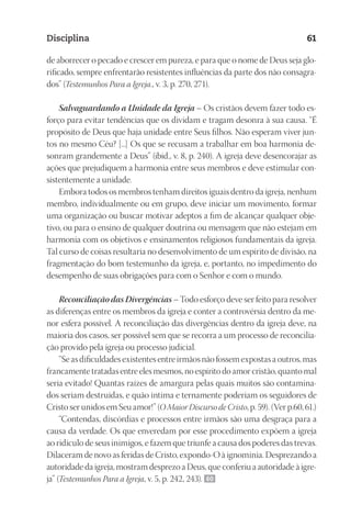 23593ManualdaIgreja2010
Designer
EditorTexto
C.Qualidade
Depto.Arte
Disciplina 61
de aborrecer o pecado e crescer em pureza, e para que o nome de Deus seja glo-
rificado, sempre enfrentarão resistentes influências da parte dos não consagra-
dos” (Testemunhos Para a Igreja., v. 3, p. 270, 271).
Salvaguardando a Unidade da Igreja – Os cristãos devem fazer todo es-
forço para evitar tendências que os dividam e tragam desonra à sua causa. “É
propósito de Deus que haja unidade entre Seus filhos. Não esperam viver jun-
tos no mesmo Céu? [...] Os que se recusam a trabalhar em boa harmonia de-
sonram grandemente a Deus” (ibid., v. 8, p. 240). A igreja deve desencorajar as
ações que prejudiquem a harmonia entre seus membros e deve estimular con-
sistentemente a unidade.
Embora todos os membros tenham direitos iguais dentro da igreja, nenhum
membro, individualmente ou em grupo, deve iniciar um movimento, formar
uma organização ou buscar motivar adeptos a fim de alcançar qualquer obje-
tivo, ou para o ensino de qualquer doutrina ou mensagem que não estejam em
harmonia com os objetivos e ensinamentos religiosos fundamentais da igreja.
Tal curso de coisas resultaria no desenvolvimento de um espírito de divisão, na
fragmentação do bom testemunho da igreja, e, portanto, no impedimento do
desempenho de suas obrigações para com o Senhor e com o mundo.
Reconciliação das Divergências – Todo esforço deve ser feito para resolver
as diferenças entre os membros da igreja e conter a controvérsia dentro da me-
nor esfera possível. A reconciliação das divergências dentro da igreja deve, na
maioria dos casos, ser possível sem que se recorra a um processo de reconcilia-
ção provido pela igreja ou processo judicial.
“Se as dificuldades existentes entre irmãos não fossem expostas a outros, mas
francamente tratadas entre eles mesmos, no espírito do amor cristão, quanto mal
seria evitado! Quantas raízes de amargura pelas quais muitos são contamina-
dos seriam destruídas, e quão íntima e ternamente poderiam os seguidores de
Cristo ser unidos em Seu amor!” (O Maior Discurso de Cristo, p. 59). (Ver p.60, 61.)
“Contendas, discórdias e processos entre irmãos são uma desgraça para a
causa da verdade. Os que enveredam por esse procedimento expõem a igreja
ao ridículo de seus inimigos, e fazem que triunfe a causa dos poderes das trevas.
Dilaceram de novo as feridas de Cristo, expondo-O à ignomínia. Desprezando a
autoridade da igreja, mostram desprezo a Deus, que conferiu a autoridade à igre-
ja” (Testemunhos Para a Igreja, v. 5, p. 242, 243). 60
 