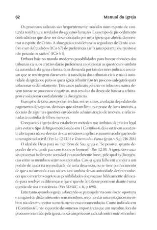 Designer
EditorTexto
C.Qualidade
Depto.Arte
23593ManualdaIgreja2010
62 Manual da Igreja
Os processos judiciais são frequentemente movidos num espírito de con-
tenda resultante e revelador do egoísmo humano. É esse tipo de procedimento
contraditório que deve ser desencorajado por uma igreja que almeja demons-
trar o espírito de Cristo. A abnegação cristã levará os seguidores de Cristo a so-
frer e ser defraudados (1Co 6:7) de preferência a ir “a juízo perante os injustos e
não perante os santos” (1Co 6:1).
Embora haja no mundo moderno possibilidades para buscar decisões dos
tribunais civis, os cristãos darão preferência a solucionar as questões no âmbito
da autoridade da igreja e limitarão a demanda por tais decisões judiciais aos ca-
sos que se restringem claramente à jurisdição dos tribunais civis e não à auto-
ridade da igreja, ou para os que a igreja admitir não ter processo adequado para
solucionar ordenadamente. Tais casos judiciais perante os tribunais nunca de-
vem tornar-se processos vingativos, mas resultar do desejo de buscar a arbitra-
gem e solucionar cordialmente as divergências.
Exemplos de tais casos podem incluir, entre outros, a solução de pedidos de
pagamento de seguros, decisões que afetam limites e posse de bens imóveis, a
decisão de algumas questões envolvendo administração de imóveis, e relacio-
nadas à custódia de filhos menores.
Conquanto a igreja deva estabelecer métodos nos âmbitos da prática legal
para evitar o tipo de litígio mencionado em 1 Coríntios 6, deve estar em constan-
te alerta para não se desviar de sua missão evangélica e assumir as obrigações de
um magistrado civil. (Ver Lc 12:13-14 e Testemunhos Para a Igreja, v. 9, p. 216-218.)
O ideal de Deus para os membros de Sua igreja é: “Se possível, quanto de-
pender de vós, tende paz com todos os homens” (Rm 12:18). A igreja deve usar
seu processo facilmente acessível e razoavelmente breve, pelo qual as divergên-
cias entre os membros sejam solucionadas. Caso a igreja falhe em atender a um
pedido de ajuda na reconciliação de uma dissensão, ou se tiver conhecimento
de que a natureza do caso não está no âmbito de sua autoridade, deve reconhe-
cer que o membro esgotou as possibilidades do processo biblicamente delinea-
do para resolver as diferenças e que o que ele fará desse ponto em diante é uma
questão de sua consciência. (Ver SDABC, v. 6, p. 698).
Entretanto,quandoaigreja,esforçando-separaajudarnaconciliaçãooportuna
eamigáveldedissensõesentreseusmembros,recomendarumasolução,osmem-
bros não devem rejeitar sumariamente essa recomendação. Como indicado em
1 Coríntios 6:7, não é questão de somenos importância que um membro, fora do
processo orientado pela igreja, mova um processo judicial contra outro membro.
 