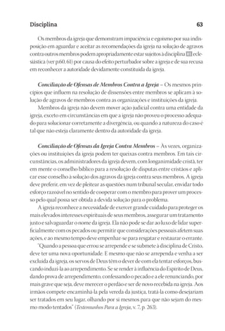 23593ManualdaIgreja2010
Designer
EditorTexto
C.Qualidade
Depto.Arte
Disciplina 63
Os membros da igreja que demonstram impaciência e egoísmo por sua indis-
posição em aguardar e aceitar as recomendações da igreja na solução de agravos
contraoutrosmembrospodemapropriadamenteestarsujeitosàdisciplina 61 ecle-
siástica (ver p.60, 61) por causa do efeito perturbador sobre a igreja e de sua recusa
em reconhecer a autoridade devidamente constituída da igreja.
Conciliação de Ofensas de Membros Contra a Igreja – Os mesmos prin-
cípios que influem na resolução de dissensões entre membros se aplicam à so-
lução de agravos de membros contra as organizações e instituições da igreja.
Membros da igreja não devem mover ação judicial contra uma entidade da
igreja, exceto em circunstâncias em que a igreja não proveu o processo adequa-
do para solucionar corretamente a divergência, ou quando a natureza do caso é
tal que não esteja claramente dentro da autoridade da igreja.
Conciliação de Ofensas da Igreja Contra Membros – Às vezes, organiza-
ções ou instituições da igreja podem ter queixas contra membros. Em tais cir-
cunstâncias, os administradores da igreja devem, com longanimidade cristã, ter
em mente o conselho bíblico para a resolução de disputas entre cristãos e apli-
car esse conselho à solução dos agravos da igreja contra seus membros. A igreja
deve preferir, em vez de pleitear as questões num tribunal secular, envidar todo
esforço razoável no sentido de cooperar com o membro para prover um proces-
so pelo qual possa ser obtida a devida solução para o problema.
A igreja reconhece a necessidade de exercer grande cuidado para proteger os
mais elevados interesses espirituais de seus membros, assegurar um tratamento
justo e salvaguardar o nome da igreja. Ela não pode se dar ao luxo de lidar super-
ficialmente com os pecados ou permitir que considerações pessoais afetem suas
ações, e ao mesmo tempo deve empenhar-se para resgatar e restaurar o errante.
“Quando a pessoa que errou se arrepende e se submete à disciplina de Cristo,
deve ter uma nova oportunidade. E mesmo que não se arrependa e venha a ser
excluída da igreja, os servos de Deus têm o dever de com ela tentar esforços, bus-
cando induzi-la ao arrependimento. Se se render à influência do Espírito de Deus,
dando prova de arrependimento, confessando o pecado e a ele renunciando, por
mais grave que seja, deve merecer o perdão e ser de novo recebida na igreja. Aos
irmãos compete encaminhá-la pela vereda da justiça, tratá-la como desejariam
ser tratados em seu lugar, olhando por si mesmos para que não sejam do mes-
mo modo tentados” (Testemunhos Para a Igreja, v. 7, p. 263).
 