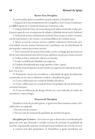 Designer
EditorTexto
C.Qualidade
Depto.Arte
23593ManualdaIgreja2010
64 Manual da Igreja
Razões Para Disciplina
As razões pelas quais os membros estarão sujeitos à disciplina são:
1. Negação da fé nos fundamentos do evangelho e nas Crenças Fundamen-
tais 62 da Igreja ou o ensino de doutrinas contrárias a eles.
2. Violação da lei de Deus, tal como adoração de ídolos, homicídio, roubo, pro-
fanação, jogos de azar, transgressão do sábado e falsidade intencional e habitual.
3. Violação do sétimo mandamento da lei de Deus no que se refere à institui-
ção do matrimônio, o lar cristão e as normas bíblicas de conduta moral.
4. Abuso sexual de crianças, jovens e adultos vulneráveis; fornicação, pro-
miscuidade, incesto, prática homossexual, a produção, uso ou distribuição de
pornografia e outras perversões sexuais.
5. Novo casamento de pessoa divorciada, exceto o cônjuge que permaneceu
fiel ao voto matrimonial num divórcio por adultério ou por perversões sexuais.
6. Violência física, incluindo violência na família.
7. Fraude ou deliberada falsidade nos negócios.
8. Conduta desordenada que traga opróbrio sobre a igreja.
9. Adesão ou participação em movimento ou organização separatista ou des-
leal. (Ver p. 61.)
10. Persistente recusa em reconhecer a autoridade da igreja devidamente
constituída, ou em não se submeter à ordem e disciplina da igreja.
11. O uso, a fabricação ou a venda de bebidas alcoólicas.
12. O uso, a fabricação ou a venda de fumo em qualquer de suas formas para
consumo humano.
13. O uso ou fabricação de drogas ilícitas ou o uso indevido ou tráfico de
narcóticos e outras drogas.
Processo de Disciplina
Quando se trata de pecados graves, a igreja tem duas maneiras como a dis-
ciplina deve ser aplicada:
1. Por um voto de censura.
2. Por um voto de remoção da qualidade de membro da igreja.
Disciplina por Censura – Em casos em que a ofensa não é considerada pela
igreja tão séria que demande a medida extrema da remoção da qualidade de
membro, a igreja pode expressar sua desaprovação mediante um voto de censura.
A censura tem dois propósitos: (1) Possibilitar à igreja manifestar sua
 
