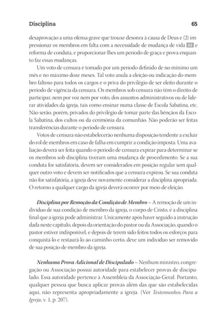 23593ManualdaIgreja2010
Designer
EditorTexto
C.Qualidade
Depto.Arte
Disciplina 65
desaprovação a uma ofensa grave que trouxe desonra à causa de Deus e (2) im-
pressionar os membros em falta com a necessidade de mudança de vida 63 e
reforma de conduta, e proporcionar-lhes um período de graça e prova enquan-
to faz essas mudanças.
Um voto de censura é tomado por um período definido de no mínimo um
mês e no máximo doze meses. Tal voto anula a eleição ou indicação do mem-
bro faltoso para todos os cargos e o priva do privilégio de ser eleito durante o
período de vigência da censura. Os membros sob censura não têm o direito de
participar, nem por voz nem por voto, dos assuntos administrativos ou de lide-
rar atividades da igreja, tais como ensinar numa classe de Escola Sabatina, etc.
Não serão, porém, privados do privilégio de tomar parte das bênçãos da Esco-
la Sabatina, dos cultos ou da cerimônia da comunhão. Não poderão ser feitas
transferências durante o período de censura.
Votos de censura não estabelecerão nenhuma disposição tendente a excluir
do rol de membros em caso de falha em cumprir a condição imposta. Uma ava-
liação deverá ser feita quando o período de censura expirar para determinar se
os membros sob disciplina tiveram uma mudança de procedimento. Se a sua
conduta for satisfatória, devem ser considerados em posição regular sem qual-
quer outro voto e devem ser notificados que a censura expirou. Se sua conduta
não for satisfatória, a igreja deve novamente considerar a disciplina apropriada.
O retorno a qualquer cargo da igreja deverá ocorrer por meio de eleição.
Disciplina por Remoção da Condição de Membro – A remoção de um in-
divíduo de sua condição de membro da igreja, o corpo de Cristo, é a disciplina
final que a igreja pode administrar. Unicamente após haver seguido a instrução
dada neste capítulo, depois da orientação do pastor ou da Associação, quando o
pastor estiver indisponível, e depois de terem sido feitos todos os esforços para
conquistá-lo e restaurá-lo ao caminho certo, deve um indivíduo ser removido
de sua posição de membro da igreja.
Nenhuma Prova Adicional de Discipulado – Nenhum ministro, congre-
gação ou Associação possui autoridade para estabelecer provas de discipu-
lado. Essa autoridade pertence à Assembleia da Associação Geral. Portanto,
qualquer pessoa que busca aplicar provas além das que são estabelecidas
aqui, não representa apropriadamente a igreja. (Ver Testemunhos Para a
Igreja, v. 1, p. 207).
 