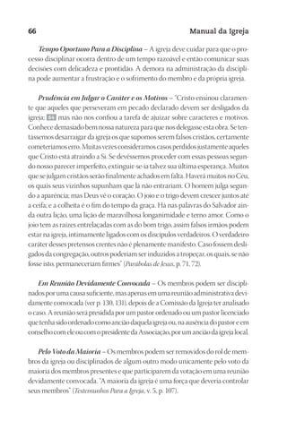 Designer
EditorTexto
C.Qualidade
Depto.Arte
23593ManualdaIgreja2010
66 Manual da Igreja
Tempo Oportuno Para a Disciplina – A igreja deve cuidar para que o pro-
cesso disciplinar ocorra dentro de um tempo razoável e então comunicar suas
decisões com delicadeza e prontidão. A demora na administração da discipli-
na pode aumentar a frustração e o sofrimento do membro e da própria igreja.
Prudência em Julgar o Caráter e os Motivos – “Cristo ensinou claramen-
te que aqueles que perseveram em pecado declarado devem ser desligados da
igreja; 64 mas não nos confiou a tarefa de ajuizar sobre caracteres e motivos.
Conhecedemasiadobemnossanaturezaparaquenosdelegasseestaobra.Seten-
tássemos desarraigar da igreja os que supomos serem falsos cristãos, certamente
cometeríamoserro.Muitasvezesconsideramoscasosperdidosjustamenteaqueles
que Cristo está atraindo a Si. Se devêssemos proceder com essas pessoas segun-
do nosso parecer imperfeito, extinguir-se-ia talvez sua última esperança. Muitos
que se julgam cristãos serão finalmente achados em falta. Haverá muitos no Céu,
os quais seus vizinhos supunham que lá não entrariam. O homem julga segun-
do a aparência; mas Deus vê o coração. O joio e o trigo devem crescer juntos até
a ceifa; e a colheita é o fim do tempo da graça. Há nas palavras do Salvador ain-
da outra lição, uma lição de maravilhosa longanimidade e terno amor. Como o
joio tem as raízes entrelaçadas com as do bom trigo, assim falsos irmãos podem
estar na igreja, intimamente ligados com os discípulos verdadeiros. O verdadeiro
caráter desses pretensos crentes não é plenamente manifesto. Caso fossem desli-
gados da congregação, outros poderiam ser induzidos a tropeçar, os quais, se não
fosse isto, permaneceriam firmes” (Parábolas de Jesus, p. 71, 72).
Em Reunião Devidamente Convocada – Os membros podem ser discipli-
nadosporumacausasuficiente,masapenasemumareuniãoadministrativadevi-
damente convocada (ver p. 130, 131), depois de a Comissão da Igreja ter analisado
o caso. A reunião será presidida por um pastor ordenado ou um pastor licenciado
quetenhasidoordenadocomoanciãodaquelaigrejaou,naausênciadopastoreem
conselhocomeleoucomopresidentedaAssociação,porumanciãodaigrejalocal.
Pelo Voto da Maioria – Os membros podem ser removidos do rol de mem-
bros da igreja ou disciplinados de algum outro modo unicamente pelo voto da
maioria dos membros presentes e que participarem da votação em uma reunião
devidamente convocada. “A maioria da igreja é uma força que deveria controlar
seus membros” (Testemunhos Para a Igreja, v. 5, p. 107).
 