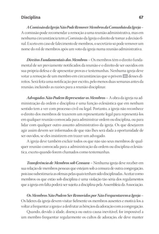 23593ManualdaIgreja2010
Designer
EditorTexto
C.Qualidade
Depto.Arte
Disciplina 67
AComissãodaIgrejaNãoPodeRemoverMembrosdaComunhãodaIgreja–
A comissão pode recomendar a remoção a uma reunião administrativa, mas em
nenhuma circunstância tem a Comissão da Igreja o direito de tomar a decisão fi-
nal.Excetoemcasodefalecimentodemembros,osecretáriosópoderemoverum
nome do rol de membros após um voto da igreja numa reunião administrativa.
Direitos Fundamentais dos Membros – Os membros têm o direito funda-
mental de ser previamente notificados da reunião e o direito de ser ouvidos em
sua própria defesa e de apresentar provas e testemunhas. Nenhuma igreja deve
votar a remoção de um membro em circunstâncias que o privem 65 desses di-
reitos. Será feita uma notificação por escrito, pelo menos duas semanas antes da
reunião, incluindo as razões para a reunião disciplinar.
Advogados Não Podem Representar os Membros – A obra da igreja na ad-
ministração da ordem e disciplina é uma função eclesiástica que em nenhum
sentido tem a ver com processo civil ou legal. Portanto, a igreja não reconhece
o direito dos membros de trazerem um representante legal para representá-los
em qualquer reunião convocada para administrar ordem ou disciplina, ou para
lidar com qualquer outro assunto administrativo da igreja. Os que desejarem
agir assim devem ser informados de que não lhes será dada a oportunidade de
ser ouvidos, se eles insistirem em trazer um advogado.
A igreja deve também excluir todos os que não são seus membros de qual-
quer reunião convocada para a administração da ordem ou disciplina eclesiás-
tica, exceto quando forem chamados como testemunhas.
Transferência de Membros sob Censura – Nenhuma igreja deve receber em
sua relação de membros pessoas que estejam sob a censura de outra congregação,
poisissosubestimariaasofensaspelasquaistenhamsidodisciplinadas.Aceitarcomo
membros os que estão sob disciplina é uma violação tão séria dos regulamentos
que a igreja em falta poderá ser sujeita a disciplina pela Assembleia da Associação.
OsMembrosNãoPodemSerRemovidosporNãoFrequentaremaIgreja–
Os líderes da igreja devem visitar fielmente os membros ausentes e motivá-los a
voltarafrequentaraigrejaeadesfrutarasbênçãosdaadoraçãocomacongregação.
Quando, devido à idade, doença ou outra causa inevitável, for impossível a
um membro frequentar regularmente os cultos de adoração, ele deve manter
 