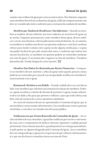 Designer
EditorTexto
C.Qualidade
Depto.Arte
23593ManualdaIgreja2010
68 Manual da Igreja
contatocomoslíderesdaigrejaporcartaououtrosmeios.Nãoobstante,enquanto
esses membros forem leais às doutrinas da igreja, a falta de comparecimento não
deve ser considerada motivo suficiente para a remoção da condição de membro.
Membros que Mudam de Residência e Não Informam – Quando os mem-
bros se mudam, devem informar seu novo endereço ao secretário da igreja ou
ao ancião. Enquanto permanecem como membros dessa igreja, devem notifi-
car e enviar seus dízimos e ofertas pelo menos trimestralmente. Se, no entanto,
os membros se mudam sem deixar seu próximo endereço e sem fazer nenhum
esforço para manter contato com a igreja ou dar alguma notificação, e a igreja
não puder localizá-los por pelo menos dois anos, e confirmar que tentou sem
sucesso localizá-los, os membros em questão podem ser removidos mediante
um voto da igreja. O secretário deve registrar na lista de membros: “Paradeiro
desconhecido. Votado designá-lo como ausente.” 66
Membros Não Podem Ser Removidos por Razões Financeiras – Conquan-
to os membros devam sustentar a obra da igreja tanto quanto possam, nunca
poderão ser removidos por causa de sua incapacidade ou falha em contribuir fi-
nanceiramente com a igreja.
Remoção de Membros a seu Pedido – Grande cuidado deve ser exercido ao
lidar com membros que solicitam sua remoção da relação de membros. Embo-
ra a igreja reconheça o direito de decisão de pertencer à igreja, tempo suficien-
te deve ser dado a eles para que pensem e reflitam, e para que todo esforço seja
feito a fim de restaurá-los a uma experiência satisfatória.
As cartas de renúncia devem ser apresentadas à Comissão da Igreja, que as
encaminhará a uma reunião administrativa. Em consideração cristã às pessoas
envolvidas, o voto deve ser tomado sem discussão pública.
Notificação aos que Foram Removidos da Comunhão da Igreja – Ao ex-
cluir membros de sua comunhão, a igreja lhes notificará por escrito o voto toma-
do, mas com o compromisso de dedicar interesse espiritual e cuidado pessoal
permanente. Essa comunicação deve, quando possível, ser entregue pessoalmen-
te pelo pastor ou alguém designado pela Comissão da Igreja. Aos ex-membros
deve ser assegurado que a igreja tem a esperança de que voltarão voluntariamen-
te e que um dia haverá comunhão eterna no reino de Deus.
 