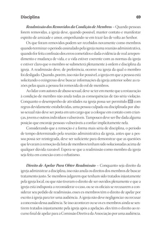 23593ManualdaIgreja2010
Designer
EditorTexto
C.Qualidade
Depto.Arte
Disciplina 69
Readmissão dos Removidos da Condição de Membros – Quando pessoas
forem removidas, a igreja deve, quando possível, manter contato e manifestar
espírito de amizade e amor, empenhando-se em trazê-las de volta ao Senhor.
Os que foram removidos podem ser recebidos novamente como membros
quando terminar o período assinalado pela igreja numa reunião administrativa,
quando for feita confissão dos erros cometidos e dada evidência de real arrepen-
dimento e mudança de vida, e a vida estiver coerente com as normas da igreja
e estiver claro que o membro se submeterá plenamente à ordem e disciplina da
igreja. A readmissão deve, de preferência, ocorrer na igreja da qual o membro
foi desligado. Quando, porém, isso não for possível, a igreja em que a pessoa está
solicitando o reingresso deve buscar informações da igreja anterior sobre as ra-
zões pelas quais a pessoa foi removida do rol de membros.
Aolidarcomautoresdeabusosexual,deve-seteremmentequearestauração
à condição de membro não anula todas as consequências de tão séria violação.
Conquanto o desempenho de atividades na igreja possa ser permitido 67 com
regras devidamente estabelecidas, uma pessoa culpada ou disciplinada por abu-
so sexual não deve ser posta em um cargo que a coloque em contato com crian-
ças, jovens e outros indivíduos vulneráveis. Tampouco deve ser-lhe dada alguma
posição que encoraje pessoas vulneráveis a confiar implicitamente nela.
Considerando que a remoção é a forma mais séria de disciplina, o período
de tempo determinado pela reunião administrativa da igreja, antes que a pes-
soa possa ser reintegrada, deve ser suficiente para demonstrar que as questões
que levaram à remoção da lista de membros tenham sido solucionadas acima de
qualquer dúvida razoável. Espera-se que a readmissão como membro da igreja
seja feita em conexão com o rebatismo.
Direito de Apelar Para Obter Readmissão – Conquanto seja direito da
igreja administrar a disciplina, isso não anula os direitos dos membros de buscar
tratamento justo. Se membros julgarem que tenham sido tratados injustamente
pela igreja local, ou que não tiveram o direito de ser ouvidos plenamente e que a
igreja está indisposta a reconsiderar o caso, ou se os oficiais se recusarem a con-
siderar seu pedido de readmissão, esses ex-membros têm o direito de apelar por
escrito à igreja para ter uma audiência. A igreja não deve negligenciar ou recusar
a concessão dessa audiência. Se isso acontecer ou se os ex-membros ainda se sen-
tirem tratados injustamente pela igreja após a apelação, eles têm o direito ao re-
cursofinaldeapelarparaaComissãoDiretivadaAssociaçãoporumaaudiência.
 