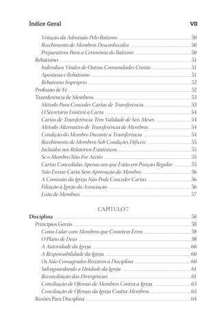 23593ManualdaIgreja2010
Designer
EditorTexto
C.Qualidade
Depto.Arte
Índice Geral VII
Votação da Admissão Pelo Batismo .......................................................................................................................50
Recebimento de Membros Desconhecidos ....................................................................................................50
Preparativos Para a Cerimônia do Batismo ............................................................................................50
Rebatismo ...................................................................................................................................................................................................................................51
Indivíduos Vindos de Outras Comunidades Cristãs .................................................................51
Apostasia e Rebatismo .....................................................................................................................................................................51
Rebatismo Impróprio .........................................................................................................................................................................52
Profissão de Fé ...................................................................................................................................................................................................................52
Transferência de Membros ......................................................................................................................................................................53
Método Para Conceder Cartas de Transferência .............................................................................53
O Secretário Emitirá a Carta .............................................................................................................................................54
Cartas de Transferência Têm Validade de Seis Meses ..........................................................54
Método Alternativo de Transferência de Membros ....................................................................54
Condição do Membro Durante a Transferência ..............................................................................54
Recebimento de Membros Sob Condições Difíceis .........................................................................55
Incluídos nos Relatórios Estatísticos ........................................................................................................................55
Se o Membro Não For Aceito ...............................................................................................................................................55
Cartas Concedidas Apenas aos que Estão em Posição Regular .............................55
Não Enviar Carta Sem Aprovação do Membro ................................................................................56
A Comissão da Igreja Não Pode Conceder Cartas .......................................................................56
Filiação à Igreja da Associação .......................................................................................................................................56
Lista de Membros .................................................................................................................................................................................... 57
CAPÍTULO 7
Disciplina ............................................................................................................................................................................................................................................58
Princípios Gerais ...........................................................................................................................................................................................................58
Como Lidar com Membros que Cometem Erros ............................................................................. 58
O Plano de Deus ........................................................................................................................................................................................ 58
A Autoridade da Igreja ..................................................................................................................................................................60
A Responsabilidade da Igreja .............................................................................................................................................60
Os Não Consagrados Resistem à Disciplina .............................................................................................60
Salvaguardando a Unidade da Igreja ..................................................................................................................61
Reconciliação das Divergências .......................................................................................................................................61
Conciliação de Ofensas de Membros Contra a Igreja ............................................................. 63
Conciliação de Ofensas da Igreja Contra Membros ................................................................... 63
Razões Para Disciplina ..................................................................................................................................................................................... 64
 