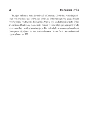 Designer
EditorTexto
C.Qualidade
Depto.Arte
23593ManualdaIgreja2010
70 Manual da Igreja
Se, após audiência plena e imparcial, a Comissão Diretiva da Associação es-
tiver convencida de que tenha sido cometida uma injustiça pela igreja, poderá
recomendar a readmissão do membro. Mas se isso ainda lhe for negado, então
a Comissão Diretiva da Associação poderá recomendar que seja reintegrado
como membro em alguma outra igreja. Por outro lado, se encontrar boas bases
para apoiar a igreja em recusar a readmissão de ex-membros, essa decisão será
registrada em ata. 68
 
