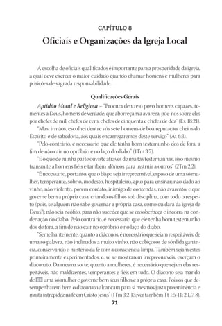 23593ManualdaIgreja2010
Designer
EditorTexto
C.Qualidade
Depto.Arte71
CAPÍTULO 8
Oficiais e Organizações da Igreja Local
A escolha de oficiais qualificados é importante para a prosperidade da igreja,
a qual deve exercer o maior cuidado quando chamar homens e mulheres para
posições de sagrada responsabilidade.
Qualificações Gerais
Aptidão Moral e Religiosa – “Procura dentre o povo homens capazes, te-
mentes a Deus, homens de verdade, que aborreçam a avareza; põe-nos sobre eles
por chefes de mil, chefes de cem, chefes de cinquenta e chefes de dez” (Êx 18:21).
“Mas, irmãos, escolhei dentre vós sete homens de boa reputação, cheios do
Espírito e de sabedoria, aos quais encarregaremos deste serviço” (At 6:3).
“Pelo contrário, é necessário que ele tenha bom testemunho dos de fora, a
fim de não cair no opróbrio e no laço do diabo” (1Tm 3:7).
“E o que de minha parte ouviste através de muitas testemunhas, isso mesmo
transmite a homens fiéis e também idôneos para instruir a outros” (2Tm 2:2).
“É necessário, portanto, que o bispo seja irrepreensível, esposo de uma só mu-
lher, temperante, sóbrio, modesto, hospitaleiro, apto para ensinar; não dado ao
vinho, não violento, porém cordato, inimigo de contendas, não avarento; e que
governe bem a própria casa, criando os filhos sob disciplina, com todo o respei-
to (pois, se alguém não sabe governar a própria casa, como cuidará da igreja de
Deus?); não seja neófito, para não suceder que se ensoberbeça e incorra na con-
denação do diabo. Pelo contrário, é necessário que ele tenha bom testemunho
dos de fora, a fim de não cair no opróbrio e no laço do diabo.
“Semelhantemente,quantoadiáconos,énecessárioquesejamrespeitáveis,de
uma só palavra, não inclinados a muito vinho, não cobiçosos de sórdida ganân-
cia, conservando o mistério da fé com a consciência limpa. Também sejam estes
primeiramente experimentados; e, se se mostrarem irrepreensíveis, exerçam o
diaconato. Da mesma sorte, quanto a mulheres, é necessário que sejam elas res-
peitáveis, não maldizentes, temperantes e fiéis em tudo. O diácono seja marido
de 69 uma só mulher e governe bem seus filhos e a própria casa. Pois os que de-
sempenharem bem o diaconato alcançam para si mesmos justa preeminência e
muitaintrepideznaféemCristoJesus”(1Tm3:2-13;vertambémTt1:5-11;2:1,7,8).
 