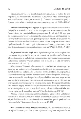 Designer
EditorTexto
C.Qualidade
Depto.Arte
23593ManualdaIgreja2010
72 Manual da Igreja
“Ninguém despreze a tua mocidade; pelo contrário, torna-te padrão dos fiéis,
na palavra, no procedimento, no amor, na fé, na pureza. Até à minha chegada,
aplica-te à leitura, à exortação, ao ensino. [...] Continua nestes deveres; porque,
fazendo assim, salvarás tanto a ti mesmo como aos teus ouvintes” (1Tm 4:12-16).
AlimentandoeProtegendoaIgreja–OapóstoloPauloconvocou“osanciãos
da igreja” e os aconselhou: “Atendei por vós e por todo o rebanho sobre o qual o
Espírito Santo vos constituiu bispos, para pastoreardes a igreja de Deus, a qual
Ele comprou com o Seu próprio sangue.Eu sei que, depois da minha partida, en-
tre vós penetrarão lobos vorazes, que não pouparão o rebanho. E que, dentre vós
mesmos, se levantarão homens falando coisas pervertidas para arrastar os dis-
cípulos atrás deles. Portanto, vigiai, lembrando-vos de que, por três anos, noite e
dia,nãocesseideadmoestar,comlágrimas,acadaum”(At20:17;28-31;1Pe5:1-3).
Respeito aos Pastores e Oficiais – “Agora vos rogamos, irmãos, que acateis
com apreço os que trabalham entre vós e os que vos presidem no Senhor e vos
admoestam; e que os tenhais com amor em máxima consideração, por causa do
trabalho que realizam. Vivei em paz uns com os outros” (1Ts 5:12, 13; ver tam-
bém 1Tm 5:17; Hb 13:7, 17).
“Os crentes de Tessalônica foram muito incomodados por homens que che-
garam ao seu meio com opiniões e doutrinas fanáticas. Alguns andavam ‘desor-
denadamente, não trabalhando, [...] fazendo coisas vãs’ (2Ts 3:11). A igreja havia
sidodevidamenteorganizada,eseusoficiaistinhamsidodesignadosafimdeagir
comopastoresediáconos.Porquehaviaalgunsrebeldeseimpetuosos,querecusa-
vam sujeitar-se aos que exerciam os cargos de autoridade na igreja. Não somente
se arrogavam o direito de exercer o juízo pessoal mas o de impor publicamente
suas opiniões à igreja. Em vista disto, Paulo chamou a atenção dos tessalonicen-
ses para o respeito e a consideração devidos aos que haviam sido escolhidos para
ocupar os cargos de autoridade na igreja” (Atos dos Apóstolos, p. 261, 262).
“Os que ocupam posição de responsabilidade na igreja podem ter faltas se-
melhantes às de outras pessoas, e podem errar em suas decisões; não obstante,
a igreja de Cristo na Terra investiu-os de uma autoridade que não pode ser leve-
mente avaliada” (Testemunhos Para a Igreja, v. 4, p. 17). 70
Não Deve Haver Pressa na Escolha dos Oficiais – “Encontramos em mui-
tos lugares homens que foram postos à pressa em cargos de responsabilidade
 