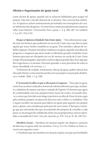 23593ManualdaIgreja2010
Designer
EditorTexto
C.Qualidade
Depto.Arte
Oficiais e Organizações da Igreja Local 73
como anciãos de igrejas, quando não se achavam habilitados para ocupar tal
posição. Não têm o devido domínio de si mesmos. Não exercem boa influên-
cia. As igrejas se acham continuamente perturbadas em consequência do cará-
ter defeituoso dos dirigentes. As mãos foram muito precipitadamente impostas
sobre esses homens” (Testemunhos Para a Igreja, v. 4, p. 406, 407; ver também
v. 5, p. 617; 1Tm 5:22).
Os que se Opõem à Unidade Não Estão Aptos – “Têm ultimamente surgi-
do entre nós homens que professam ser servos de Cristo, mas cuja obra se opõe
àquela que nosso Senhor estabeleceu na igreja. Têm métodos e planos de tra-
balho originais. Desejam introduzir mudanças na igreja, segundo suas ideias de
progresso, e imaginam que desse modo se obtenham grandes resultados. Esses
homens precisam ser discípulos em vez de mestres na escola de Cristo. Estão
sempre desassossegados, aspirando a realizar alguma grande obra, fazer algo que
lhes traga honra a si mesmos. Precisam aprender a mais proveitosa de todas as
lições: humildade e fé em Jesus. [...]
“Professores da verdade, missionários, oficiais da igreja, podem efetuar boa
obra pelo Mestre, se tão somente purificarem seu próprio coração pela obediên-
cia à verdade” (ibid., v. 5, p. 238).
É Arriscado Escolher os que se Recusam a Cooperar – “Deus pôs na igreja,
como Seus auxiliares indicados, homens de talentos diferentes para que, median-
te a sabedoria de muitos, seja feita a vontade do Espírito. Os homens que agem
de conformidade com seus próprios fortes traços de caráter, recusando aliar-
-se a outros que têm tido mais longa experiência na obra de Deus, ficarão cegos
pela confiança própria, incapazes de discernir entre o falso e o verdadeiro. Não
é seguro escolher tais pessoas para líderes na igreja; pois seguirão seu próprio
juízo e planos, sem consideração pelo juízo de seus irmãos. É fácil para o inimi-
go agir por intermédio dos que, necessitando eles próprios de conselho a cada
passo, se encarregam do cuidado das almas em sua própria força, sem ter apren-
dido a mansidão de Cristo” (Atos dos Apóstolos, p. 279). (Ver p. 35, 36, 120-122.)
Membros Locais – Membros em situação regular são elegíveis a posições
de liderança na igreja onde são membros. (Ver p. 112-115.) Podem ser feitas ex-
ceções nos seguintes casos:
1. Estudantes que são membros em situação regular, mas que, por finalidades
 