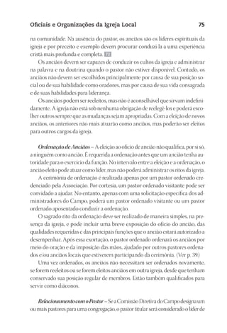 23593ManualdaIgreja2010
Designer
EditorTexto
C.Qualidade
Depto.Arte
Oficiais e Organizações da Igreja Local 75
na comunidade. Na ausência do pastor, os anciãos são os líderes espirituais da
igreja e por preceito e exemplo devem procurar conduzi-la a uma experiência
cristã mais profunda e completa. 72
Os anciãos devem ser capazes de conduzir os cultos da igreja e administrar
na palavra e na doutrina quando o pastor não estiver disponível. Contudo, os
anciãos não devem ser escolhidos principalmente por causa de sua posição so-
cial ou de sua habilidade como oradores, mas por causa de sua vida consagrada
e de suas habilidades para liderança.
Os anciãos podem ser reeleitos, mas não é aconselhável que sirvam indefini-
damente. A igreja não está sob nenhuma obrigação de reelegê-los e poderá esco-
lher outros sempre que as mudanças sejam apropriadas. Com a eleição de novos
anciãos, os anteriores não mais atuarão como anciãos, mas poderão ser eleitos
para outros cargos da igreja.
OrdenaçãodeAnciãos–Aeleiçãoaoofíciodeanciãonãoqualifica,porsisó,
a ninguém como ancião. É requerida a ordenação antes que um ancião tenha au-
toridade para o exercício da função. No intervalo entre a eleição e a ordenação, o
anciãoeleitopodeatuarcomolíder,masnãopoderáadministrarosritosdaigreja.
A cerimônia de ordenação é realizada apenas por um pastor ordenado cre-
denciado pela Associação. Por cortesia, um pastor ordenado visitante pode ser
convidado a ajudar. No entanto, apenas com uma solicitação específica dos ad-
ministradores do Campo, poderá um pastor ordenado visitante ou um pastor
ordenado aposentado conduzir a ordenação.
O sagrado rito da ordenação deve ser realizado de maneira simples, na pre-
sença da igreja, e pode incluir uma breve exposição do ofício do ancião, das
qualidades requeridas e das principais funções que o ancião estará autorizado a
desempenhar. Após essa exortação, o pastor ordenado ordenará os anciãos por
meio do oração e da imposição das mãos, ajudado por outros pastores ordena-
dos e/ou anciãos locais que estiverem participando da cerimônia. (Ver p. 39.)
Uma vez ordenados, os anciãos não necessitam ser ordenados novamente,
se forem reeleitos ou se forem eleitos anciãos em outra igreja, desde que tenham
conservado sua posição regular de membros. Estão também qualificados para
servir como diáconos.
RelacionamentocomoPastor–SeaComissãoDiretivadoCampodesignaum
oumaispastoresparaumacongregação,opastortitularseráconsideradoolíderde
 